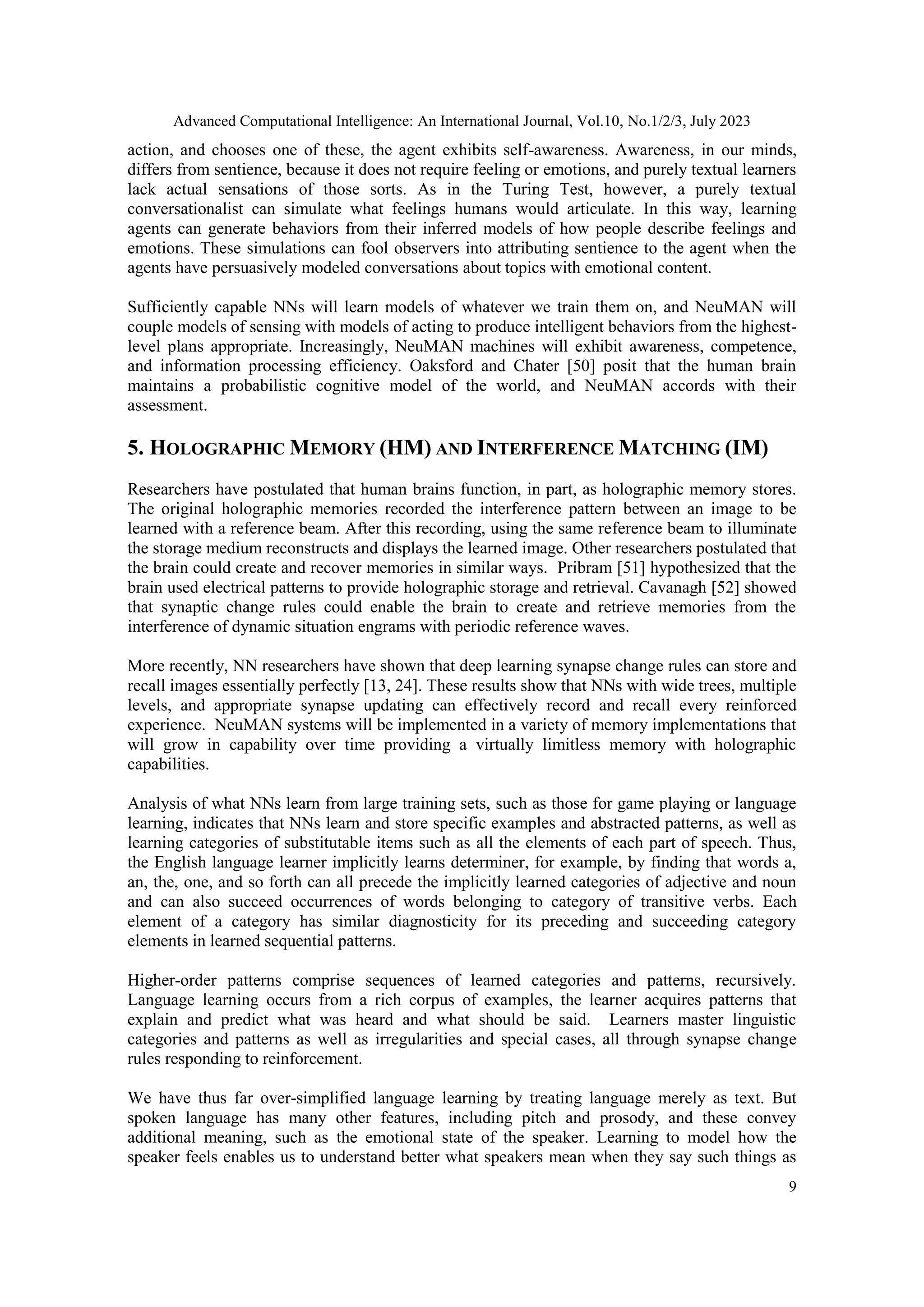 Advanced Computational Intelligence: An International Journal, Vol.10, No.1/2/3, July 2023
9
action, and chooses one of these, the agent exhibits self-awareness. Awareness, in our minds,
differs from sentience, because it does not require feeling or emotions, and purely textual learners
lack actual sensations of those sorts. As in the Turing Test, however, a purely textual
conversationalist can simulate what feelings humans would articulate. In this way, learning
agents can generate behaviors from their inferred models of how people describe feelings and
emotions. These simulations can fool observers into attributing sentience to the agent when the
agents have persuasively modeled conversations about topics with emotional content.
Sufficiently capable NNs will learn models of whatever we train them on, and NeuMAN will
couple models of sensing with models of acting to produce intelligent behaviors from the highest-
level plans appropriate. Increasingly, NeuMAN machines will exhibit awareness, competence,
and information processing efficiency. Oaksford and Chater [50] posit that the human brain
maintains a probabilistic cognitive model of the world, and NeuMAN accords with their
assessment.
5. HOLOGRAPHIC MEMORY (HM) AND INTERFERENCE MATCHING (IM)
Researchers have postulated that human brains function, in part, as holographic memory stores.
The original holographic memories recorded the interference pattern between an image to be
learned with a reference beam. After this recording, using the same reference beam to illuminate
the storage medium reconstructs and displays the learned image. Other researchers postulated that
the brain could create and recover memories in similar ways. Pribram [51] hypothesized that the
brain used electrical patterns to provide holographic storage and retrieval. Cavanagh [52] showed
that synaptic change rules could enable the brain to create and retrieve memories from the
interference of dynamic situation engrams with periodic reference waves.
More recently, NN researchers have shown that deep learning synapse change rules can store and
recall images essentially perfectly [13, 24]. These results show that NNs with wide trees, multiple
levels, and appropriate synapse updating can effectively record and recall every reinforced
experience. NeuMAN systems will be implemented in a variety of memory implementations that
will grow in capability over time providing a virtually limitless memory with holographic
capabilities.
Analysis of what NNs learn from large training sets, such as those for game playing or language
learning, indicates that NNs learn and store specific examples and abstracted patterns, as well as
learning categories of substitutable items such as all the elements of each part of speech. Thus,
the English language learner implicitly learns determiner, for example, by finding that words a,
an, the, one, and so forth can all precede the implicitly learned categories of adjective and noun
and can also succeed occurrences of words belonging to category of transitive verbs. Each
element of a category has similar diagnosticity for its preceding and succeeding category
elements in learned sequential patterns.
Higher-order patterns comprise sequences of learned categories and patterns, recursively.
Language learning occurs from a rich corpus of examples, the learner acquires patterns that
explain and predict what was heard and what should be said. Learners master linguistic
categories and patterns as well as irregularities and special cases, all through synapse change
rules responding to reinforcement.
We have thus far over-simplified language learning by treating language merely as text. But
spoken language has many other features, including pitch and prosody, and these convey
additional meaning, such as the emotional state of the speaker. Learning to model how the
speaker feels enables us to understand better what speakers mean when they say such things as
 