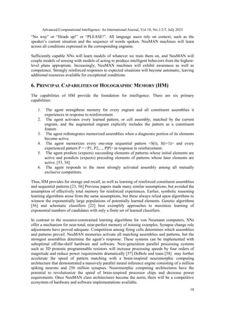 Advanced Computational Intelligence: An International Journal, Vol.10, No.1/2/3, July 2023
10
“No way” or “Heads up!” or “PLEASE!”. All language users rely on context, such as the
speaker’s current situation and the sequence of words spoken. NeuMAN machines will learn
across all conditions expressed in the corresponding engrams.
Sufficiently capable NNs will learn models of whatever we train them on, and NeuMAN will
couple models of sensing with models of acting to produce intelligent behaviors from the highest-
level plans appropriate. Increasingly, NeuMAN machines will exhibit awareness as well as
competence. Strongly reinforced responses to expected situations will become automatic, leaving
additional resources available for exceptional conditions.
6. PRINCIPAL CAPABILITIES OF HOLOGRAPHIC MEMORY (HM)
The capabilities of HM provide the foundation for intelligence. There are six primary
capabilities:
1. The agent strengthens memory for every engram and all constituent assemblies it
experiences in response to reinforcement.
2. The agent activates every learned pattern, or cell assembly, matched by the current
engram, and the augmented engram explicitly includes the pattern as a constituent
feature.
3. The agent redintegrates memorized assemblies when a diagnostic portion of its elements
become active.
4. The agent memorizes every one-step sequential pattern <S(t), S(t+1)> and every
experienced pattern P = <P1, P2,..., P|P|> in response to reinforcement.
5. The agent predicts (expects) succeeding elements of patterns whose initial elements are
active and postdicts (expects) preceding elements of patterns whose later elements are
active. [53, 54]
6. The agent responds to the most strongly activated assembly among all mutually
exclusive competitors.
Thus, HM provides for storage and recall, as well as learning of reinforced constituent assemblies
and sequential patterns.[23, 56] Previous papers made many similar assumptions, but avoided the
assumption of effectively total memory for reinforced experiences. Earlier, symbolic reasoning
learning algorithms arose from the same assumptions, but these always relied upon algorithms to
winnow the exponentially large populations of potentially learned elements. Genetic algorithms
[56] and schematic classifiers [22] best exemplify approaches to maximize learning of
exponential numbers of candidates with only a finite set of learned classifiers.
In contrast to the resource-constrained learning algorithms for von Neumann computers, NNs
offer a mechanism for near-total, near-perfect memory of training examples. Synapse change rule
adjustments have proved adequate. Competition among firing cells determines which assemblies
and patterns prevail. NeuMAN memories activate all matching assemblies and patterns, but the
strongest assemblies determine the agent’s response. These systems can be implemented with
suboptimal off-the-shelf hardware and software. Next-generation parallel processing systems
such as 3D protonic programmable resistors will increase processing speeds by four orders of
magnitude and reduce power requirements dramatically [57].DeBole and team [58] may further
accelerate the speed of pattern matching with a brain-inspired neuromorphic computing
architecture that demonstrated a massively parallel neural inference engine consisting of a million
spiking neurons and 256 million synapses. Neuromorphic computing architectures have the
potential to revolutionize the speed of brain-inspired processor chips and decrease power
requirements. Once NeuMAN class architectures become the norm, there will be a competitive
ecosystem of hardware and software implementations available.
 