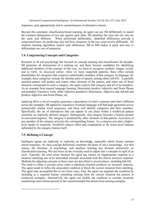 Advanced Computational Intelligence: An International Journal, Vol.10, No.1/2/3, July 2023
13
responses, each appropriately tied to sensed features of alternative classes.
Beyond this automatic classification-based learning, an agent can use IM deliberately to match
the common abstractions of two sets against each other. IM identifies the ways the two sets are
the same and different. When performed deliberately, identified differences provide a
conjectured basis for predicting why and how situations in the two cases evolve differently. All
machine learning algorithms exploit such differences. IM in HM makes it quick and easy to
differentiate two sets of memories.
7.4. Conjecturing Concepts and Categories
Research in AI and psychology has focused on concept learning and classification for decades.
IM generates all abstractions of a training set, and those become candidates for identifying
additional members of the concept. In this way, we learn to recognize symbols, images, words,
and so forth. As discussed earlier, when we learn sequential patterns, these often include
placeholders for categories that comprise substitutable members of that category. In language, for
example, these categories include the familiar parts of speech, among others [64-65]. A partially
matched pattern will predict and expect other elements of the pattern, and when one of those
elements corresponds to such a category, the agent expects that category and all of its members.
As an example from natural language learning, Determiner predicts Adjective and Noun Phrase
and postdicts Transitive Verb, while Adjective postdicts1 Determiner, Adjective and Adverb and
predicts Adjective and Noun Phrase, etc.
Applying IM to a set of examples generates a description of what’s common and what’s different
across the examples. IM applied to sequences of natural language will find high agreement across
syntactically similar word sequences, and these will identify categories and their members.
Specifically, the set of alternatives that can appear in one place within a reinforced pattern
constitute an implicitly defined category. Subsequently, that category becomes a feature present
in associated engrams. The category is predicted by other elements of that pattern. Activation of
any member of the category activates the corresponding feature. As a category provides a higher-
level model of situations, NeuMAN reduces effort and computation at the lower-level features
subtended by the category feature itself.
7.5. Refining a Concept
Intelligent agents act implicitly or explicitly on knowledge, especially which classes warrant
which responses. So class concept definitions constitute the heart of one’s knowledge. For this
reason, the literature of psychology and machine learning has focused extensively on
classification learning. We can focus on the everyday need to adjust one’s concepts in light of an
error. Typically, the error arises because the agent has chosen an inappropriate response to a
situation matching one of its antecedent concepts associated with the chosen incorrect response.
Methods for adjusting concepts in these cases are described in several places, including [64-68].
The need to refine a concept arises when a matching situation produces an incorrect response.
The agent needs to refine the antecedent condition to block the current situation from matching.
The agent may accomplish this in two basic ways. First, the agent can augment the condition by
including as a required feature something missing from the current situation but present in
reinforced examples. Alternatively, the agent can modify the condition to exclude situations
manifesting some feature present in the counterexample but absent from training examples.
 