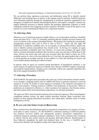 Advanced Computational Intelligence: An International Journal, Vol.10, No.1/2/3, July 2023
14
We can perform these operations consciously and deliberately using IM to identify criterial
differences and including those as features in the engrams used for learning. NeuMAN performs
such refinement implicitly through the strengthening of reinforced sequences augmented by the
emergence of higher-level features that distinguish positive and negative examples. Learners can
employ deliberate processes to identify features that guarantee appropriate responses or block
inadequate conditions from triggering erroneous responses. IM makes it easy for the agent to scan
memory for events manifesting all features of a conjectured situation.
7.6. Inferring a Rule
Whenever a set of reinforced responses reliably follows a set of antecedent conditions, NeuMAN
stores and learns S*(t) → S*(t+1), essentially predicting that the common successor features will
occur in response to the common antecedent features. IM produces this learning by automatically
strengthening synapses from cells in S*(t) to cells in S*(t+1). Agents can also apply IM
deliberately to conjecture candidate rules. As an example, in learning from failures, agents may
seek to identify common preconditions they should avoid. In driving, for example, an agent
might occasionally accidentally back into obstacles. To avoid such accidents, the agent would
look for common antecedent conditions that occurred in each case and seek to block those in the
future. Drivers may notice that each such case occurred when they failed to check one of the
available sensors or views of the area behind the car. From that, this agent predicts that a failure
to check precedes an accident, and this in turn enables it to learn that checking all sensors and
views reliably predicts backing up without accident.
In general, when an agent can construct partial descriptions of hypothetical situations, it can
search memory for patterned sequences to identify rules. Because NeuMAN employs extensional,
non-symbolic representations, learning occurs continually without any sequential algorithms like
that in the original formulation of IM [59].
7.7. Inferring a Procedure
With NeuMAN, the agent learns procedures the same way it learns hierarchical situation models.
As an example, a language learner such as LaMDA [69] learns to generate responses to received
sequences of words. Its models of word sequences correspond to the categories and patterns of
syntax and semantics. Training reinforces LaMDA’s best predictions of successions. When its
predictions are connected to effectors, i.e. when it produces text responses, they become actions,
and when actions follow from hierarchical compositions, we call those procedures.
The agent uses IM to learn hierarchical patterns from reinforced sequences. When learned pattern
components produce actions, the agent exhibits procedure learning. Many researchers have
pointed out that learning hierarchical procedures, also called plans, underlies much of human
intelligence.[1,48,70]
8. PLANS AND THE STRUCTURE OF BEHAVIOR
Many scientists have described human plans as hierarchical compositions of a sequence of lower-
level plans or atomic actions.[1, 39, 40] NeuMAN’s continuous learning of reinforced patterns
first produces low-level models and subsequently produces hierarchical compositions of
reinforced sequences including component subpatterns. Some of the contained cells correspond
to effector neurons that control muscles and generate observable behavior. Reinforcement of
these behaviors strengthens the paths that produced them. In this way, a NeuMAN agent
successively identifies and strengthens unitary and composite plans.
 