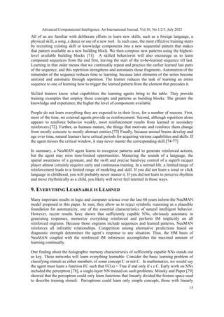 Advanced Computational Intelligence: An International Journal, Vol.10, No.1/2/3, July 2023
15
All of us are familiar with deliberate efforts to learn new skills, such as a foreign language, a
physical skill, a song, a dance or use of a new tool. In each case, the most effective training starts
by recruiting existing skill or knowledge components into a new sequential pattern that makes
that pattern available as a new building block. We then compose new patterns using the highest-
level available building blocks [71]. A skilled behaviorist will also encourage us to learn
compound sequences from the end first, leaving the start of the to-be-learned sequence till last.
Learning in that order means that we continually repeat and practice the earlier learned last parts
of the sequence, and this repetition strengthens and automates those fragments. Automation of the
remainder of the sequence reduces time to learning, because later elements of the series become
unitized and automatic through repetition. The learner reduces the task of learning an entire
sequence to one of learning how to trigger the learned pattern from the element that precedes it.
Skilled trainers know what capabilities the learning agents bring to the table. They provide
training examples that employ those concepts and patterns as building blocks. The greater the
knowledge and experience, the higher the level of components available.
People do not learn everything they are exposed to in their lives, for a number of reasons. First,
most of the time, no external agents provide us reinforcement. Second, although repetition alone
appears to reinforce behavior weakly, most reinforcement results from learned or secondary
reinforcers.[72]. Further, as humans mature, the things that motivate and reinforce them change
from mostly concrete to mostly abstract entities.[73] Finally, because animal brains develop and
age over time, natural learners have critical periods for acquiring various capabilities and skills. If
the agent misses the critical window, it may never master the corresponding skill.[74-77]
In summary, a NeuMAN agent learns to recognize patterns and to generate reinforced actions,
but the agent may miss time-limited opportunities. Mastering the sounds of a language, the
spatial awareness of a gymnast, and the swift and precise hand-eye control of a superb racquet
player almost certainly requires early and continuous training. In a normal life, a limited range of
reinforcement leads to a limited range of modeling and skill. If you did not learn a tonal or click
language in childhood, you will probably never master it. If you did not learn to perceive rhythms
and move rhythmically as a child, you likely will never feel talented in those ways.
9. EVERYTHING LEARNABLE IS LEARNED
Many important results in logic and computer science over the last 60 years inform the NeuMAN
model proposed in this paper. In sum, they allow us to reject symbolic reasoning as a plausible
foundation for automaticity, one of the essential characteristics of natural intelligent behavior.
However, recent results have shown that sufficiently capable NNs, obviously automatic in
generating responses, memorize everything reinforced and perform IM implicitly on all
reinforced engrams. Because those engrams include sequences and learned patterns, NeuMAN
reinforces all inferable relationships. Competition among alternative predictions based on
diagnostic strength determines the agent’s response to any situation. Thus, the HM basis of
NeuMAN coupled with the reinforced IM inferences accomplishes the maximal amount of
learning continually.
One finding about the holographic memory characteristics of sufficiently capable NNs stands out
as key. These networks will learn everything learnable. Consider the basic learning problem of
classifying stimuli as either members of some concept C or not C. In mathematics, we would say
the agent must learn a function FC such that FC(s) = True if and only if s ε C. Early work on NNs
included the perceptron [78], a single-layer NN trained on such problems. Minsky and Paper [79]
showed that the perceptron could only learn functions that linearly divided the feature space used
to describe training stimuli. Perceptrons could learn only simple concepts, those with linearly
 