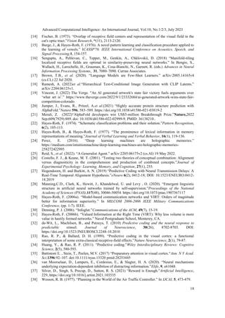 Advanced Computational Intelligence: An International Journal, Vol.10, No.1/2/3, July 2023
18
[14] Fischer, B. (1973). “Overlap of receptive field centers and representation of the visual field in the
cat's optic tract.”Vision Research, “(11), 2113-2120.
[15] Burge, J., & Hayes-Roth, F. (1976). A novel pattern learning and classification procedure applied to
the learning of vowels.” ICASSP'76. IEEE International Conference on Acoustics, Speech, and
Signal Processing,1, 154-157.
[16] Sengupta, A., Pehlevan, C., Tepper, M., Genkin, A., Chklovskii, D. (2018) “Manifold-tiling
localized receptive fields are optimal in similarity-preserving neural networks.” In Bengio, S.,
Wallach, H., Larochelle, H., Grauman, K., Cesa-Bianchi, N., Garnett, R. (eds.) Advances in Neural
Information Processing Systems, 31, 7080–7090. Curran Associates.
[17] Brown, T.B., et al. (2020). “Language Models are Few-Shot Learners.” arXiv:2005.14165v4
(cs.CL) 22 Jul 2020.
[18] Ramesh, A. (2022)et al.“Hierarchical Text-Conditional Image Generation with CLIP Latents.”
arXiv:2204.06125v1.
[19] Vincent, J. (2022) The Verge. "An AI generated artwork's state fair victory fuels arguments over
‘what art is’.” https://www.theverge.com/2022/9/1/23332684/ai-generated-artwork-wins-state-fair-
competition-colorado.
[20] Jumper, J., Evans, R., Pritzel, A.et al.(2021) “Highly accurate protein structure prediction with
AlphaFold.”Nature 596, 583–589. https://doi.org/10.1038/s41586-021-03819-2
[21] Merali, Z. (2022)“AlphaFold developers win US$3-million Breakthrough Prize.”Nature,2022
Sep;609(7929):889. doi: 10.1038/d41586-022-02999-9. PMID: 36138210..
[22] Hayes-Roth, F. (1974). “Schematic classification problems and their solution.”Pattern Recognition,
6(2), 105-113.
[23] Hayes-Roth, B., & Hayes-Roth, F. (1977). “The prominence of lexical information in memory
representations of meaning.”Journal of Verbal Learning and Verbal Behavior, 16(1), 119-136.
[24] Perez, E. (2016). “Deep learning machines are holographic memories.”
https://medium.com/intuitionmachine/deep-learning-machines-are-holographic-memories-
258272422995
[25] Reid, S., et al. (2022). “A Generalist Agent.” arXiv:2205.06175v2 (cs.AI) 19 May 2022.
[26] Costello, F. J., & Keane, M. T. (2001). “Testing two theories of conceptual combination: Alignment
versus diagnosticity in the comprehension and production of combined concepts.”Journal of
Experimental Psychology: Learning, Memory, and Cognition, 27(1), 255.
[27] Hogendoorn, H. and Burkitt, A. N. (2019) “Predictive Coding with Neural Transmission Delays: A
Real-Time Temporal Alignment Hypothesis.”eNeuro 6(2), 0412-18; DOI: 10.1523/ENEURO.0412-
18.2019
[28] Manning,C.D., Clark, K., Hewitt, J., Khandelwal, U. and Levy , O. (2020). “Emergent linguistic
structure in artificial neural networks trained by self-supervision.”Proceedings of the National
Academy of Sciences (PNAS),117(48), 30046-30054. https://doi.org/10.1073/pnas.1907367117
[29] Hayes-Roth, F. (2006a). “Model-based communication networks and VIRT: Orders of magnitude
better for information superiority.” In MILCOM 2006-2006 IEEE Military Communications
Conference, (pp. 1-7). IEEE.
[30] Denning, P. J. (2006). “Infoglut.”Communications of the ACM, 49(7), 15-19.
[31] Hayes-Roth, F. (2006b). “Valued Information at the Right Time (VIRT): Why less volume is more
value in hastily formed networks.” Naval Postgraduate School, Monterey, CA.
[32] de-Wit, L., Machilsen, B., and Putzeys, T. (2010) Predictive coding and the neural response to
predictable stimuli. Journal of Neuroscience, 30(26), 8702-8703. DOI:
https://doi.org/10.1523/JNEUROSCI.2248-10.2010
[33] Rao, R. P., & Ballard, D. H. (1999). “Predictive coding in the visual cortex: a functional
interpretation of some extra-classical receptive-field effects.”Nature Neuroscience, 2(1), 79-87.
[34] Huang, Y., & Rao, R. P. (2011). “Predictive coding.”Wiley Interdisciplinary Reviews: Cognitive
Science, 2(5), 580-593.
[35] Battistoni E. , Stein, T., Peelen, M.V. (2017) “Preparatory attention in visual cortex.“Ann. N Y Acad.
Sci.1396:92–107. doi:10.1111/nyas.13320 pmid:28253445
[36] van Moorselaar, D., Lampers, E., Cordesius, E., & Slagter, H. A. (2020). “Neural mechanisms
underlying expectation-dependent inhibition of distracting information.”Elife, 9, e61048.
[37] Silver, D., Singh, S, Precup, D., Sutton, R. S. (2021) “Reward is Enough.”Artificial Intelligence,
229, https://doi.org/10.1016/j.artint.2021.103535
[38] Wesson, R. B. (1977). “Planning in the World of the Air Traffic Controller.” In IJCAI, 5, 473-479.
 