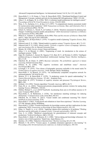 Advanced Computational Intelligence: An International Journal, Vol.10, No.1/2/3, July 2023
19
[39] Hayes-Roth, F., L. D. Erman, A. Terry, B. Hayes-Roth (1992). “Distributed Intelligent Control and
Management: Concepts, methods and tools for developing DICAM applications.”SEKE: 235-244.
[40] Albus, J. S., & Rippey, W. G. (1994). “RCS: A reference model architecture for intelligent control.”
Proceedings of PerAc'94. From Perception to Action, 218-229. IEEE.
[41] Miao, A. X., Zacharias, G. L., & Kao, S. P. (1997). “A computational situation assessment model
for nuclear power plant operations.” IEEE Transactions on Systems, Man, and Cybernetics-Part A:
Systems and Humans,27(6), 728-742.
[42] Scheel, O., Schwarz, L., Navab, N., & Tombari, F. (2018). “Situation assessment for planning lane
changes: Combining recurrent models and prediction.” IEEE International Conference on Robotics
and Automation (ICRA), 2082-2088.
[43] Miller,G.A., Galanter, E. and Pribram, K.H (1960). Plans and the structure of behavior. Henry Holt
and Co. https://doi.org/10.1037/10039-001
[44] Hayes-Roth, B., & Hayes-Roth, F. (1979). “A cognitive model of planning.”Cognitive Science, 3(4),
275-310.
[45] Johnson-Laird, P. N. (1980). “Mental models in cognitive science.”Cognitive Science, 4(1), 71-115.
[46] Johnson-Laird, P. N. (1983). Mental models: Towards a cognitive science of language, inference,
and consciousness (No. 6). Harvard University Press.
[47] Minsky, M. (1988). Society of mind. Simon and Schuster.
[48] Albus, J. S., & Meystel, A. (2001). “Engineering of mind: An introduction to the science of
intelligent systems.” NISR.
[49] Eppe, M., Gumbsch, C., Kerzel, M., Nguyen, P. D., Butz, M. V., & Wermter, S. (2022). “Intelligent
problem-solving as integrated hierarchical reinforcement learning.”Nature Machine Intelligence,
4(1), 11-20.
[50] Oaksford, M., & Chater, N. (2007). Bayesian rationality: The probabilistic approach to human
reasoning. Oxford University Press.
[51] Pribram, K. H. (1986). “The cognitive revolution and mind/brain issues.” American
Psychologist,41(5), 507.
[52] Cavanagh, J. P. (1975). “Two classes of holographic processes realizable in the neural realm.”In
Formal aspects of cognitive processes, 14-40. Springer, Berlin, Heidelberg.
[53] Hayes-Roth, F., & Mostow, D. (1975). “An automatically compilable recognition network for
structured patterns.”IJCAI,4,356-362.
[54] Mostow, D. J., & Hayes-Roth, F. (1978). “A production system for speech understanding.” In
Pattern-Directed Inference Systems, 471-481. Academic Press.
[55] Hayes-Roth, B. (1977) “Evolution of cognitive structure and processes.”Psychological Review,
84(3), 260.
[56] Holland, J. H. (1992). “Genetic algorithms.”Scientific American, 267(1), 66-73.
[57] Onen, M. et. al., (2022). “Nanosecond protonic programmable protonic resistors for analog deep
learning.”Science, 377(6605), 539-543.
[58] DeBole, Michael V., et al. (2019)"TrueNorth: Accelerating from zero to 64 million neurons in 10
years."Computer,52(5), 20-29.
[59] Hayes-Roth, F., & McDermott, J. (1978). “An interference matching technique for inducing
abstractions.” Communications of the ACM, 21(5), 401-411.
[60] Oaksford, M., & Chater, N. (2017). “Causal models and conditional reasoning.”The Oxford
handbook of causal reasoning, 327ff.
[61] Hayes-Roth, F. (1983). “Using proofs and refutations to learn from experience.” Machine Learning,
221-240. Springer, Berlin, Heidelberg.
[62] Hayes-Roth, F. (1989) “Towards benchmarks for knowledge systems and their implications for data
engineering.”IEEE Transactions on Knowledge & Data Engineering,1(1), 101-110.
[63] Pease, A., Smaill, A., et al.. (2010). “Applying Lakatos-style reasoning to AI problems.”Thinking
Machines and the philosophy of computer science: Concepts and principles, 149-174.
[64] Vere, S. A. (1980). “Multilevel counterfactuals for generalizations of relational concepts and
productions.”Artificial Intelligence, 14(2), 139-164.
[65] Hayes-Roth, F., Klahr, P., & Mostow, D. J. (1980). “Advice-taking and knowledge refinement: An
iterative view of skill acquisition.” Rand Corp., Santa Monica, CA.
[66] Quinlan, J. R. (1986). “Induction of decision trees.”Machine Learning, 1(1), 81-106.
[67] Mitchell, T. M. (1977). “Version spaces: A candidate elimination approach to rule learning.” In
Proceedings of the 5th international joint conference on Artificial intelligence, 305-310.
 