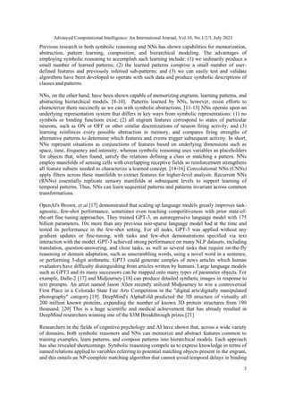 Advanced Computational Intelligence: An International Journal, Vol.10, No.1/2/3, July 2023
3
Previous research in both symbolic reasoning and NNs has shown capabilities for memorization,
abstraction, pattern learning, composition, and hierarchical modeling. The advantages of
employing symbolic reasoning to accomplish such learning include: (1) we ordinarily produce a
small number of learned patterns; (2) the learned patterns comprise a small number of user-
defined features and previously inferred sub-patterns; and (3) we can easily test and validate
algorithms have been developed to operate with such data and produce symbolic descriptions of
classes and patterns.
NNs, on the other hand, have been shown capable of memorizing engrams, learning patterns, and
abstracting hierarchical models. [8-10]. Patterns learned by NNs, however, resist efforts to
characterize them succinctly as we can with symbolic abstractions. [11-13] NNs operate upon an
underlying representation system that differs in key ways from symbolic representations: (1) no
symbols or binding functions exist; (2) all engram features correspond to states of particular
neurons, such as ON or OFF or other similar discretizations of neuron firing activity; and (3)
learning reinforces every possible abstraction in memory, and compares firing strengths of
alternative patterns to determine which features and events trigger subsequent activity. In short,
NNs represent situations as conjunctions of features based on underlying dimensions such as
space, time, frequency and intensity, whereas symbolic reasoning uses variables as placeholders
for objects that, when found, satisfy the relations defining a class or matching a pattern. NNs
employ manifolds of sensing cells with overlapping receptive fields so reinforcement strengthens
all feature subsets needed to characterize a learned concept. [14-16] Convolutional NNs (CNNs)
apply filters across these manifolds to extract features for higher-level analysis. Recurrent NNs
(RNNs) essentially replicate sensory manifolds at subsequent levels to support learning of
temporal patterns. Thus, NNs can learn sequential patterns and patterns invariant across common
transformations.
OpenAI's Brown, et al.[17] demonstrated that scaling up language models greatly improves task-
agnostic, few-shot performance, sometimes even reaching competitiveness with prior state-of-
the-art fine tuning approaches. They trained GPT-3, an autoregressive language model with 175
billion parameters, 10x more than any previous non-sparse language model had at the time and
tested its performance in the few-shot setting. For all tasks, GPT-3 was applied without any
gradient updates or fine-tuning, with tasks and few-shot demonstrations specified via text
interaction with the model. GPT-3 achieved strong performance on many NLP datasets, including
translation, question-answering, and cloze tasks, as well as several tasks that require on-the-fly
reasoning or domain adaptation, such as unscrambling words, using a novel word in a sentence,
or performing 3-digit arithmetic. GPT3 could generate samples of news articles which human
evaluators have difficulty distinguishing from articles written by humans. Large language models
such as GPT3 and its many successors can be mapped onto many types of parameter objects. For
example, Dalle-2 [17] and Midjourney [18] can produce detailed synthetic images in response to
text prompts. An artist named Jason Allen recently utilized Midjourney to win a controversial
First Place in a Colorado State Fair Arts Competition in the "digital arts/digitally manipulated
photography" category.[19]. DeepMind's AlphaFold predicted the 3D structure of virtually all
200 million known proteins, expanding the number of known 3D protein structures from 190
thousand. [20] This is a huge scientific and medical achievement that has already resulted in
DeepMind researchers winning one of the $3M Breakthrough prizes.[21]
Researchers in the fields of cognitive psychology and AI have shown that, across a wide variety
of domains, both symbolic reasoners and NNs can memorize and abstract features common to
training examples, learn patterns, and compose patterns into hierarchical models. Each approach
has also revealed shortcomings. Symbolic reasoning compels us to express knowledge in terms of
named relations applied to variables referring to potential matching objects present in the engram,
and this entails an NP-complete matching algorithm that cannot avoid temporal delays in binding
 