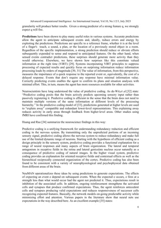 Advanced Computational Intelligence: An International Journal, Vol.10, No.1/2/3, July 2023
6
granularity will produce better results. Given a strong predictor of a strong feature q, we strongly
expect q will fire.
Predictions have been shown to play many useful roles in various systems. Accurate predictions
allow the agent to anticipate subsequent events and, ideally, reduce errors and energy by
exploiting the predictions. Predictions are specific to a reference frame, whether it is at the level
of a finger's touch, a sound, a plan, or the location of a previously stored object in a room.
Regardless of the specific implementation, a strong prediction should reduce or obviate efforts
subsequently expended to sense and respond to anticipated features. On the other hand, when
sensed events contradict predictions, these surprises should generate more activity than they
would otherwise. Elsewhere, we have shown how surprises like this constitute valued
information at the right time (VIRT) [29]. Systems incorporating VIRT principles to suppress
processing of expected results and quickly focus on surprising information reduce information
processing loads by orders of magnitude.[30, 31] The value of information, from this perspective,
measures the importance of a quick response to the reported event or, equivalently, the cost of a
delayed response. Events that don’t require any response have minimal information value.
Correctly predicting events enables the agent to confirm its plans and situation analyses with
minimal effort. This, in turn, means the agent has more resources available for other activities.
Neuroscientists have long understood the value of predictive coding. As de-Wit,et al.[32] state:
“Predictive coding posits that the brain actively predicts upcoming sensory input rather than
passively registering it. Predictive coding is efficient in the sense that the brain does not need to
maintain multiple versions of the same information at different levels of the processing
hierarchy.” In the predictive coding model of [33], predictions generated at higher levels are used
to “explain away” compatible and redundant lower-level representations. This explaining away
reduces activity in early areas through feedback from higher-level areas. Other studies using
fMRI have confirmed this finding.
Huang and Rao [34] summarize the neuroscience findings in this way:
Predictive coding is a unifying framework for understanding redundancy reduction and efficient
coding in the nervous system. By transmitting only the unpredicted portions of an incoming
sensory signal, predictive coding allows the nervous system to reduce redundancy and make full
use of the limited dynamic range of neurons. Starting with the hypothesis of efficient coding as a
design principle in the sensory system, predictive coding provides a functional explanation for a
range of neural responses and many aspects of brain organization. The lateral and temporal
antagonism in receptive fields in the retina and lateral geniculate nucleus occur naturally as a
consequence of predictive coding of natural images. In the higher visual system, predictive
coding provides an explanation for oriented receptive fields and contextual effects as well as the
hierarchical reciprocally connected organization of the cortex. Predictive coding has also been
found to be consistent with a variety of neurophysiological and psychophysical data obtained
from different areas of the brain.
NeuMAN operationalizes these ideas by using predictions to generate expectations. The effects
of expecting an event e depend on subsequent events. When the expected e occurs, e fires at a
strength less than what would occur had the agent not predicted it. Thus, expectations result in
inhibition of the associated cells. In addition, ongoing reinforcement strengthens the activated
cells and synapses that produce confirmed expectations. Thus, the agent reinforces antecedent
cells and synapses producing valid expectations and reduces responsiveness of successor cells
recognizing expected features. Basically, the network models on-going predictable activity while
minimizing effort and attention. Various papers in the literature show that neural nets use
expectations in the way described here. As an excellent example [35] states:
 