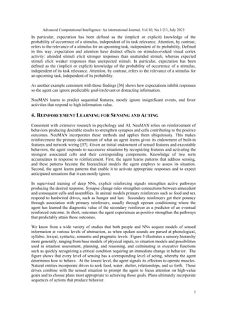 Advanced Computational Intelligence: An International Journal, Vol.10, No.1/2/3, July 2023
7
In particular, expectation has been defined as the (implicit or explicit) knowledge of the
probability of occurrence of a stimulus, independent of its task relevance. Attention, by contrast,
refers to the relevance of a stimulus for an upcoming task, independent of its probability. Defined
in this way, expectation and attention have distinct effects on stimulus-evoked visual cortex
activity: attended stimuli elicit stronger responses than unattended stimuli, whereas expected
stimuli elicit weaker responses than unexpected stimuli. In particular, expectation has been
deﬁned as the (implicit or explicit) knowledge of the probability of occurrence of a stimulus,
independent of its task relevance. Attention, by contrast, refers to the relevance of a stimulus for
an upcoming task, independent of its probability.
As another example consistent with those findings [36] shows how expectations inhibit responses
so the agent can ignore predictable goal-irrelevant or distracting information.
NeuMAN learns to predict sequential features, mostly ignore insignificant events, and favor
activities that respond to high information value.
4. REINFORCEMENT LEARNING FOR SENSING AND ACTING
Consistent with extensive research in psychology and AI, NeuMAN relies on reinforcement of
behaviors producing desirable results to strengthen synapses and cells contributing to the positive
outcomes. NeuMAN incorporates these methods and applies them ubiquitously. This makes
reinforcement the primary determinant of what an agent learns given its endowment of built-in
features and network wiring [37]. Given an initial endowment of sensed features and executable
behaviors, the agent responds to successive situations by recognizing features and activating the
strongest associated cells and their corresponding components. Knowledge of two sorts
accumulates in response to reinforcement. First, the agent learns patterns that address sensing,
and these patterns become the hierarchical models the agent employs to assess its situation.
Second, the agent learns patterns that enable it to activate appropriate responses and to expect
anticipated sensations that it can mostly ignore.
In supervised training of deep NNs, explicit reinforcing signals strengthen active pathways
producing the desired response. Synapse change rules strengthen connections between antecedent
and consequent cells and assemblies. In animal models primary reinforcers such as food and sex
respond to hardwired drives, such as hunger and lust. Secondary reinforcers get their potency
through association with primary reinforcers, usually through operant conditioning where the
agent has learned the diagnostic value of the secondary reinforcer as a predictor of an eventual
reinforced outcome. In short, outcomes the agent experiences as positive strengthen the pathways
that predictably attain those outcomes.
We know from a wide variety of studies that both people and NNs acquire models of sensed
information at various levels of abstraction, as when spoken sounds are parsed at phonological,
syllabic, lexical, syntactic, semantic and pragmatic levels. Figure 3 illustrates a sensory hierarchy
more generally, ranging from base models of physical inputs, to situation models and possibilities
used in situation assessment, planning, and reasoning, and culminating in executive functions
such as quickly recognizing a critical condition requiring an immediate change in behavior. The
figure shows that every level of sensing has a corresponding level of acting, whereby the agent
determines how to behave. At the lowest level, the agent signals its effectors to operate muscles.
Natural entities incorporate drives to seek food, water, shelter, relationships, and so forth. These
drives combine with the sensed situation to prompt the agent to focus attention on high-value
goals and to choose plans most appropriate to achieving those goals. Plans ultimately incorporate
sequences of actions that produce behavior.
 