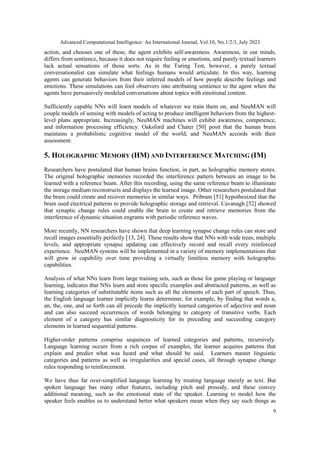 Advanced Computational Intelligence: An International Journal, Vol.10, No.1/2/3, July 2023
9
action, and chooses one of these, the agent exhibits self-awareness. Awareness, in our minds,
differs from sentience, because it does not require feeling or emotions, and purely textual learners
lack actual sensations of those sorts. As in the Turing Test, however, a purely textual
conversationalist can simulate what feelings humans would articulate. In this way, learning
agents can generate behaviors from their inferred models of how people describe feelings and
emotions. These simulations can fool observers into attributing sentience to the agent when the
agents have persuasively modeled conversations about topics with emotional content.
Sufficiently capable NNs will learn models of whatever we train them on, and NeuMAN will
couple models of sensing with models of acting to produce intelligent behaviors from the highest-
level plans appropriate. Increasingly, NeuMAN machines will exhibit awareness, competence,
and information processing efficiency. Oaksford and Chater [50] posit that the human brain
maintains a probabilistic cognitive model of the world, and NeuMAN accords with their
assessment.
5. HOLOGRAPHIC MEMORY (HM) AND INTERFERENCE MATCHING (IM)
Researchers have postulated that human brains function, in part, as holographic memory stores.
The original holographic memories recorded the interference pattern between an image to be
learned with a reference beam. After this recording, using the same reference beam to illuminate
the storage medium reconstructs and displays the learned image. Other researchers postulated that
the brain could create and recover memories in similar ways. Pribram [51] hypothesized that the
brain used electrical patterns to provide holographic storage and retrieval. Cavanagh [52] showed
that synaptic change rules could enable the brain to create and retrieve memories from the
interference of dynamic situation engrams with periodic reference waves.
More recently, NN researchers have shown that deep learning synapse change rules can store and
recall images essentially perfectly [13, 24]. These results show that NNs with wide trees, multiple
levels, and appropriate synapse updating can effectively record and recall every reinforced
experience. NeuMAN systems will be implemented in a variety of memory implementations that
will grow in capability over time providing a virtually limitless memory with holographic
capabilities.
Analysis of what NNs learn from large training sets, such as those for game playing or language
learning, indicates that NNs learn and store specific examples and abstracted patterns, as well as
learning categories of substitutable items such as all the elements of each part of speech. Thus,
the English language learner implicitly learns determiner, for example, by finding that words a,
an, the, one, and so forth can all precede the implicitly learned categories of adjective and noun
and can also succeed occurrences of words belonging to category of transitive verbs. Each
element of a category has similar diagnosticity for its preceding and succeeding category
elements in learned sequential patterns.
Higher-order patterns comprise sequences of learned categories and patterns, recursively.
Language learning occurs from a rich corpus of examples, the learner acquires patterns that
explain and predict what was heard and what should be said. Learners master linguistic
categories and patterns as well as irregularities and special cases, all through synapse change
rules responding to reinforcement.
We have thus far over-simplified language learning by treating language merely as text. But
spoken language has many other features, including pitch and prosody, and these convey
additional meaning, such as the emotional state of the speaker. Learning to model how the
speaker feels enables us to understand better what speakers mean when they say such things as
 