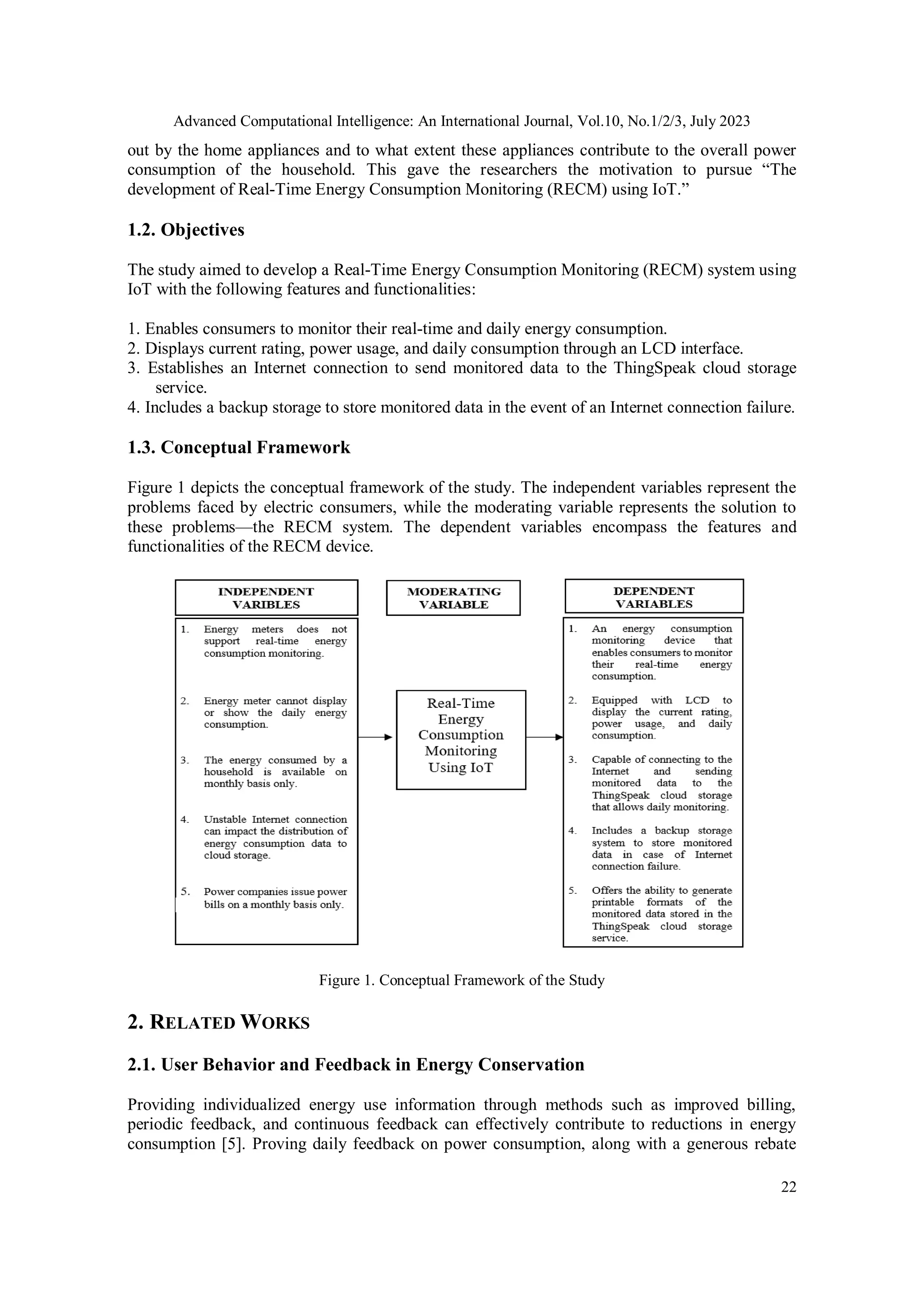 Advanced Computational Intelligence: An International Journal, Vol.10, No.1/2/3, July 2023
22
out by the home appliances and to what extent these appliances contribute to the overall power
consumption of the household. This gave the researchers the motivation to pursue “The
development of Real-Time Energy Consumption Monitoring (RECM) using IoT.”
1.2. Objectives
The study aimed to develop a Real-Time Energy Consumption Monitoring (RECM) system using
IoT with the following features and functionalities:
1. Enables consumers to monitor their real-time and daily energy consumption.
2. Displays current rating, power usage, and daily consumption through an LCD interface.
3. Establishes an Internet connection to send monitored data to the ThingSpeak cloud storage
service.
4. Includes a backup storage to store monitored data in the event of an Internet connection failure.
1.3. Conceptual Framework
Figure 1 depicts the conceptual framework of the study. The independent variables represent the
problems faced by electric consumers, while the moderating variable represents the solution to
these problems—the RECM system. The dependent variables encompass the features and
functionalities of the RECM device.
Figure 1. Conceptual Framework of the Study
2. RELATED WORKS
2.1. User Behavior and Feedback in Energy Conservation
Providing individualized energy use information through methods such as improved billing,
periodic feedback, and continuous feedback can effectively contribute to reductions in energy
consumption [5]. Proving daily feedback on power consumption, along with a generous rebate
 