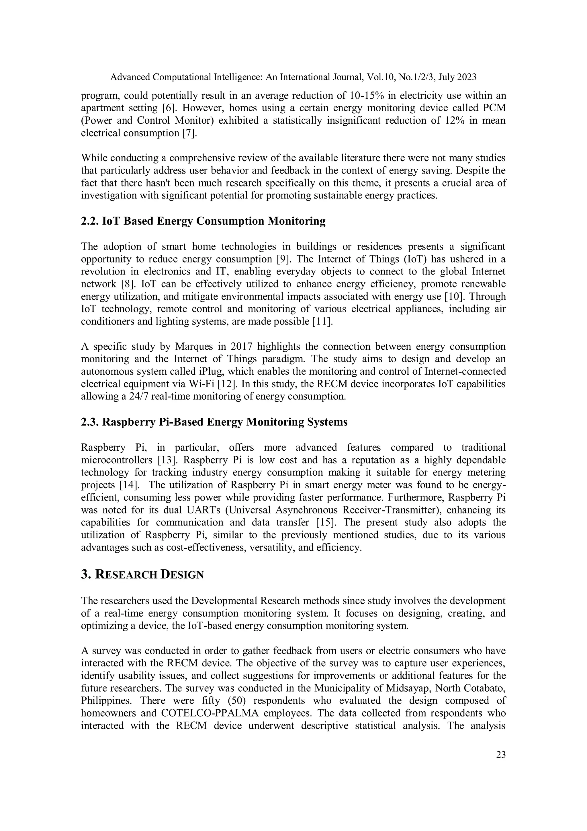 Advanced Computational Intelligence: An International Journal, Vol.10, No.1/2/3, July 2023
23
program, could potentially result in an average reduction of 10-15% in electricity use within an
apartment setting [6]. However, homes using a certain energy monitoring device called PCM
(Power and Control Monitor) exhibited a statistically insignificant reduction of 12% in mean
electrical consumption [7].
While conducting a comprehensive review of the available literature there were not many studies
that particularly address user behavior and feedback in the context of energy saving. Despite the
fact that there hasn't been much research specifically on this theme, it presents a crucial area of
investigation with significant potential for promoting sustainable energy practices.
2.2. IoT Based Energy Consumption Monitoring
The adoption of smart home technologies in buildings or residences presents a significant
opportunity to reduce energy consumption [9]. The Internet of Things (IoT) has ushered in a
revolution in electronics and IT, enabling everyday objects to connect to the global Internet
network [8]. IoT can be effectively utilized to enhance energy efficiency, promote renewable
energy utilization, and mitigate environmental impacts associated with energy use [10]. Through
IoT technology, remote control and monitoring of various electrical appliances, including air
conditioners and lighting systems, are made possible [11].
A specific study by Marques in 2017 highlights the connection between energy consumption
monitoring and the Internet of Things paradigm. The study aims to design and develop an
autonomous system called iPlug, which enables the monitoring and control of Internet-connected
electrical equipment via Wi-Fi [12]. In this study, the RECM device incorporates IoT capabilities
allowing a 24/7 real-time monitoring of energy consumption.
2.3. Raspberry Pi-Based Energy Monitoring Systems
Raspberry Pi, in particular, offers more advanced features compared to traditional
microcontrollers [13]. Raspberry Pi is low cost and has a reputation as a highly dependable
technology for tracking industry energy consumption making it suitable for energy metering
projects [14]. The utilization of Raspberry Pi in smart energy meter was found to be energy-
efficient, consuming less power while providing faster performance. Furthermore, Raspberry Pi
was noted for its dual UARTs (Universal Asynchronous Receiver-Transmitter), enhancing its
capabilities for communication and data transfer [15]. The present study also adopts the
utilization of Raspberry Pi, similar to the previously mentioned studies, due to its various
advantages such as cost-effectiveness, versatility, and efficiency.
3. RESEARCH DESIGN
The researchers used the Developmental Research methods since study involves the development
of a real-time energy consumption monitoring system. It focuses on designing, creating, and
optimizing a device, the IoT-based energy consumption monitoring system.
A survey was conducted in order to gather feedback from users or electric consumers who have
interacted with the RECM device. The objective of the survey was to capture user experiences,
identify usability issues, and collect suggestions for improvements or additional features for the
future researchers. The survey was conducted in the Municipality of Midsayap, North Cotabato,
Philippines. There were fifty (50) respondents who evaluated the design composed of
homeowners and COTELCO-PPALMA employees. The data collected from respondents who
interacted with the RECM device underwent descriptive statistical analysis. The analysis
 