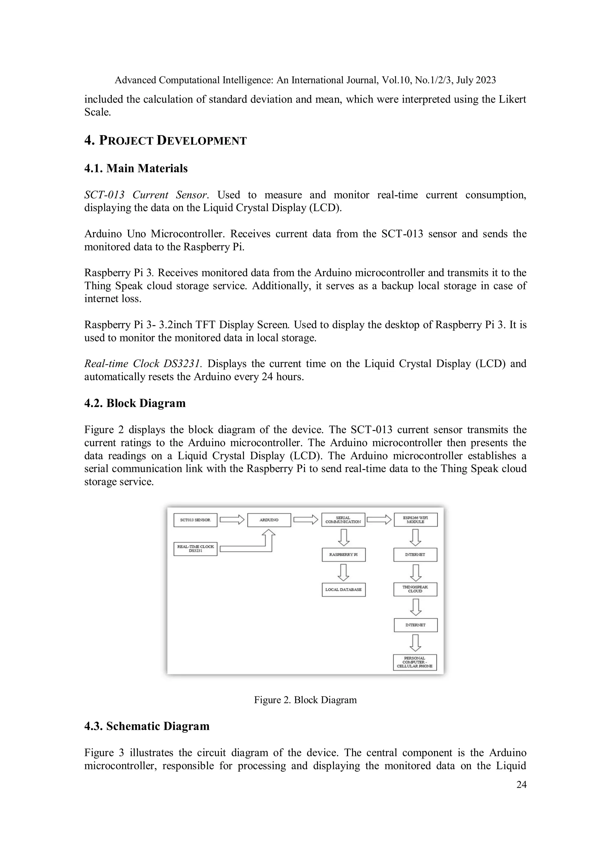 Advanced Computational Intelligence: An International Journal, Vol.10, No.1/2/3, July 2023
24
included the calculation of standard deviation and mean, which were interpreted using the Likert
Scale.
4. PROJECT DEVELOPMENT
4.1. Main Materials
SCT-013 Current Sensor. Used to measure and monitor real-time current consumption,
displaying the data on the Liquid Crystal Display (LCD).
Arduino Uno Microcontroller. Receives current data from the SCT-013 sensor and sends the
monitored data to the Raspberry Pi.
Raspberry Pi 3. Receives monitored data from the Arduino microcontroller and transmits it to the
Thing Speak cloud storage service. Additionally, it serves as a backup local storage in case of
internet loss.
Raspberry Pi 3- 3.2inch TFT Display Screen. Used to display the desktop of Raspberry Pi 3. It is
used to monitor the monitored data in local storage.
Real-time Clock DS3231. Displays the current time on the Liquid Crystal Display (LCD) and
automatically resets the Arduino every 24 hours.
4.2. Block Diagram
Figure 2 displays the block diagram of the device. The SCT-013 current sensor transmits the
current ratings to the Arduino microcontroller. The Arduino microcontroller then presents the
data readings on a Liquid Crystal Display (LCD). The Arduino microcontroller establishes a
serial communication link with the Raspberry Pi to send real-time data to the Thing Speak cloud
storage service.
Figure 2. Block Diagram
4.3. Schematic Diagram
Figure 3 illustrates the circuit diagram of the device. The central component is the Arduino
microcontroller, responsible for processing and displaying the monitored data on the Liquid
 