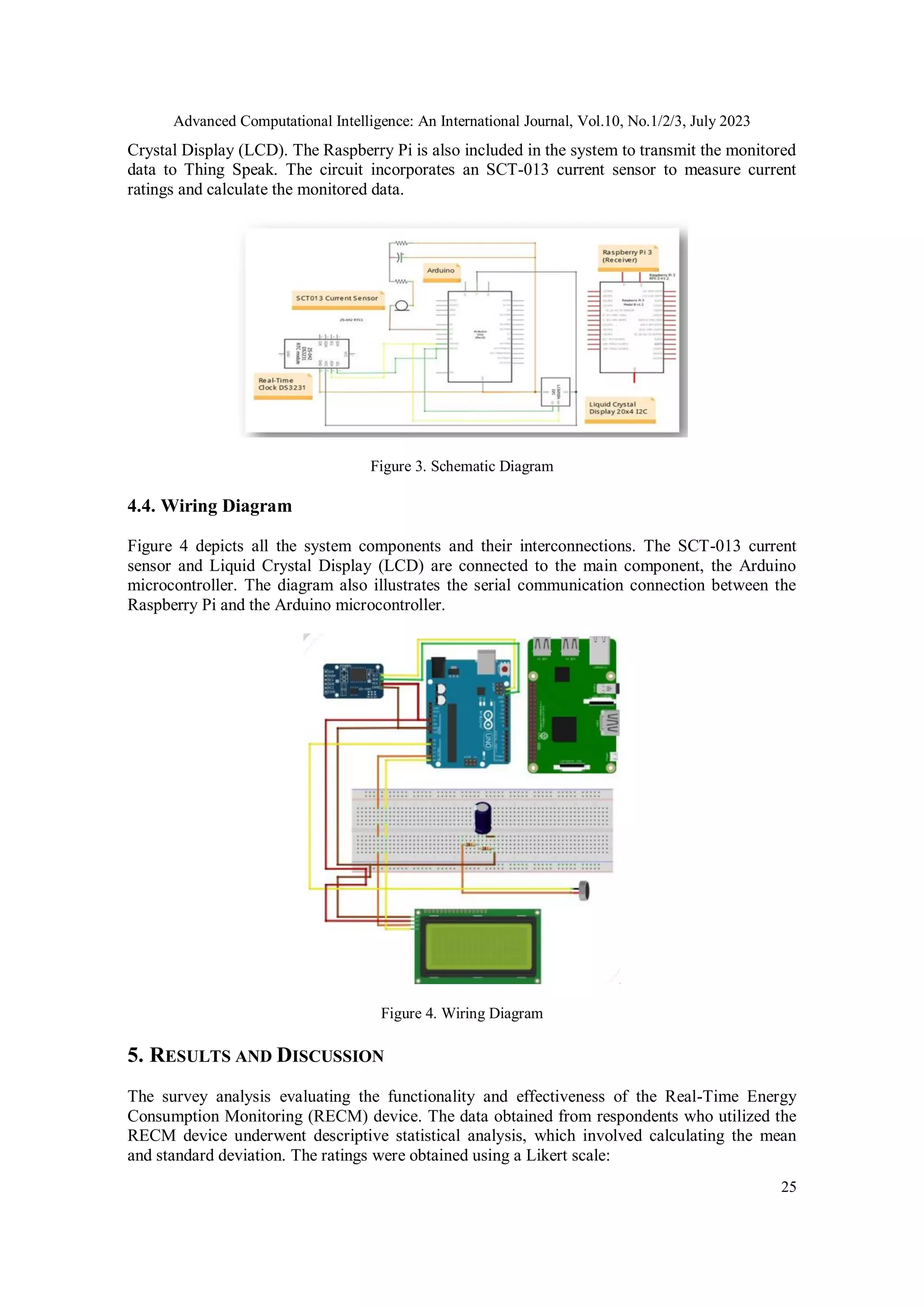 Advanced Computational Intelligence: An International Journal, Vol.10, No.1/2/3, July 2023
25
Crystal Display (LCD). The Raspberry Pi is also included in the system to transmit the monitored
data to Thing Speak. The circuit incorporates an SCT-013 current sensor to measure current
ratings and calculate the monitored data.
Figure 3. Schematic Diagram
4.4. Wiring Diagram
Figure 4 depicts all the system components and their interconnections. The SCT-013 current
sensor and Liquid Crystal Display (LCD) are connected to the main component, the Arduino
microcontroller. The diagram also illustrates the serial communication connection between the
Raspberry Pi and the Arduino microcontroller.
Figure 4. Wiring Diagram
5. RESULTS AND DISCUSSION
The survey analysis evaluating the functionality and effectiveness of the Real-Time Energy
Consumption Monitoring (RECM) device. The data obtained from respondents who utilized the
RECM device underwent descriptive statistical analysis, which involved calculating the mean
and standard deviation. The ratings were obtained using a Likert scale:
 