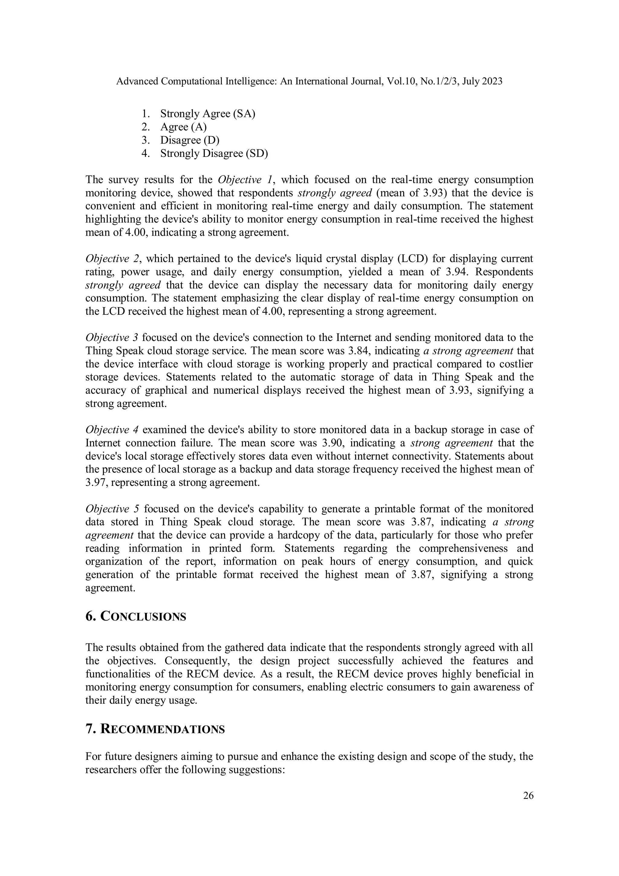 Advanced Computational Intelligence: An International Journal, Vol.10, No.1/2/3, July 2023
26
1. Strongly Agree (SA)
2. Agree (A)
3. Disagree (D)
4. Strongly Disagree (SD)
The survey results for the Objective 1, which focused on the real-time energy consumption
monitoring device, showed that respondents strongly agreed (mean of 3.93) that the device is
convenient and efficient in monitoring real-time energy and daily consumption. The statement
highlighting the device's ability to monitor energy consumption in real-time received the highest
mean of 4.00, indicating a strong agreement.
Objective 2, which pertained to the device's liquid crystal display (LCD) for displaying current
rating, power usage, and daily energy consumption, yielded a mean of 3.94. Respondents
strongly agreed that the device can display the necessary data for monitoring daily energy
consumption. The statement emphasizing the clear display of real-time energy consumption on
the LCD received the highest mean of 4.00, representing a strong agreement.
Objective 3 focused on the device's connection to the Internet and sending monitored data to the
Thing Speak cloud storage service. The mean score was 3.84, indicating a strong agreement that
the device interface with cloud storage is working properly and practical compared to costlier
storage devices. Statements related to the automatic storage of data in Thing Speak and the
accuracy of graphical and numerical displays received the highest mean of 3.93, signifying a
strong agreement.
Objective 4 examined the device's ability to store monitored data in a backup storage in case of
Internet connection failure. The mean score was 3.90, indicating a strong agreement that the
device's local storage effectively stores data even without internet connectivity. Statements about
the presence of local storage as a backup and data storage frequency received the highest mean of
3.97, representing a strong agreement.
Objective 5 focused on the device's capability to generate a printable format of the monitored
data stored in Thing Speak cloud storage. The mean score was 3.87, indicating a strong
agreement that the device can provide a hardcopy of the data, particularly for those who prefer
reading information in printed form. Statements regarding the comprehensiveness and
organization of the report, information on peak hours of energy consumption, and quick
generation of the printable format received the highest mean of 3.87, signifying a strong
agreement.
6. CONCLUSIONS
The results obtained from the gathered data indicate that the respondents strongly agreed with all
the objectives. Consequently, the design project successfully achieved the features and
functionalities of the RECM device. As a result, the RECM device proves highly beneficial in
monitoring energy consumption for consumers, enabling electric consumers to gain awareness of
their daily energy usage.
7. RECOMMENDATIONS
For future designers aiming to pursue and enhance the existing design and scope of the study, the
researchers offer the following suggestions:
 