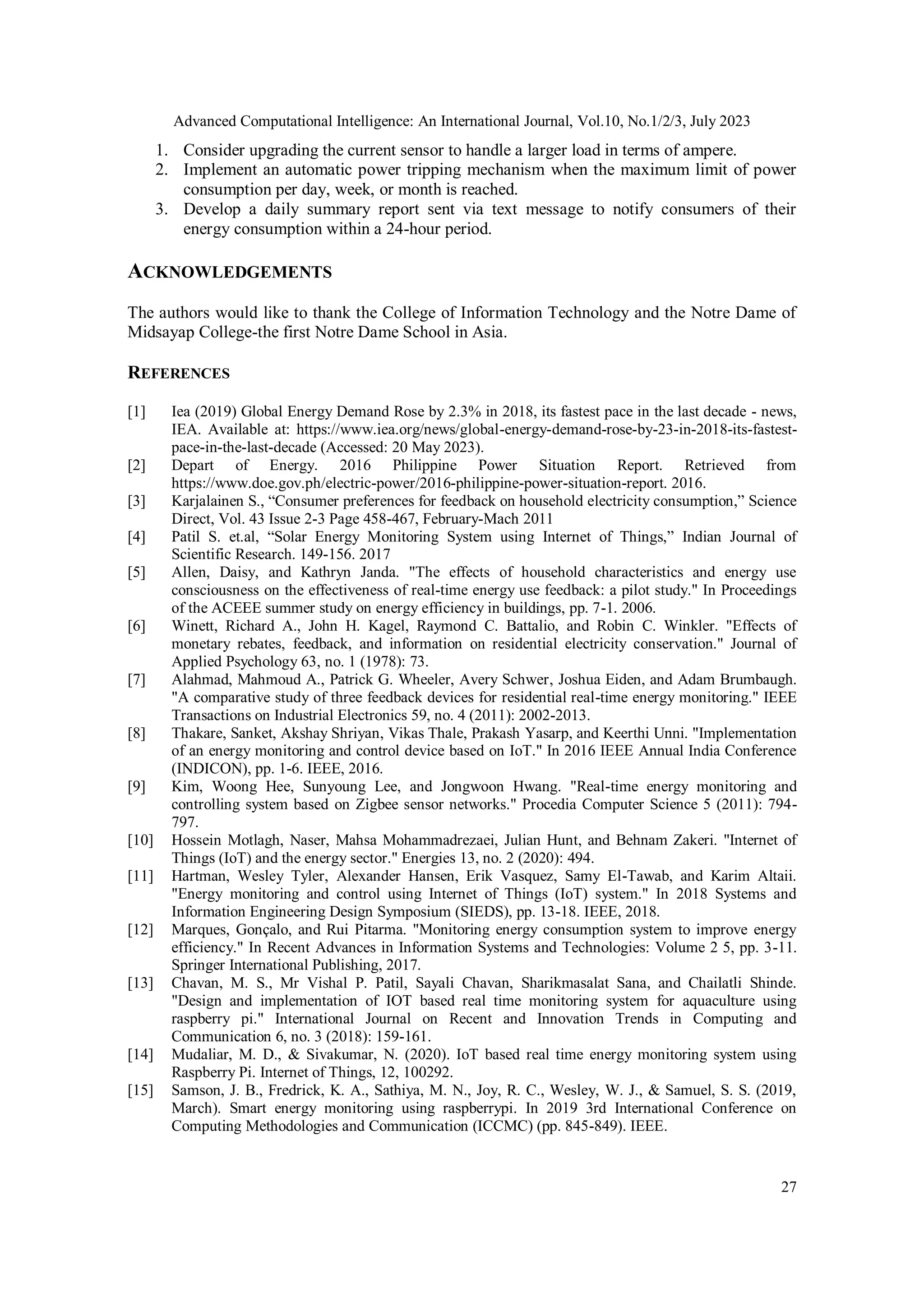 Advanced Computational Intelligence: An International Journal, Vol.10, No.1/2/3, July 2023
27
1. Consider upgrading the current sensor to handle a larger load in terms of ampere.
2. Implement an automatic power tripping mechanism when the maximum limit of power
consumption per day, week, or month is reached.
3. Develop a daily summary report sent via text message to notify consumers of their
energy consumption within a 24-hour period.
ACKNOWLEDGEMENTS
The authors would like to thank the College of Information Technology and the Notre Dame of
Midsayap College-the first Notre Dame School in Asia.
REFERENCES
[1] Iea (2019) Global Energy Demand Rose by 2.3% in 2018, its fastest pace in the last decade - news,
IEA. Available at: https://www.iea.org/news/global-energy-demand-rose-by-23-in-2018-its-fastest-
pace-in-the-last-decade (Accessed: 20 May 2023).
[2] Depart of Energy. 2016 Philippine Power Situation Report. Retrieved from
https://www.doe.gov.ph/electric-power/2016-philippine-power-situation-report. 2016.
[3] Karjalainen S., “Consumer preferences for feedback on household electricity consumption,” Science
Direct, Vol. 43 Issue 2-3 Page 458-467, February-Mach 2011
[4] Patil S. et.al, “Solar Energy Monitoring System using Internet of Things,” Indian Journal of
Scientific Research. 149-156. 2017
[5] Allen, Daisy, and Kathryn Janda. "The effects of household characteristics and energy use
consciousness on the effectiveness of real-time energy use feedback: a pilot study." In Proceedings
of the ACEEE summer study on energy efficiency in buildings, pp. 7-1. 2006.
[6] Winett, Richard A., John H. Kagel, Raymond C. Battalio, and Robin C. Winkler. "Effects of
monetary rebates, feedback, and information on residential electricity conservation." Journal of
Applied Psychology 63, no. 1 (1978): 73.
[7] Alahmad, Mahmoud A., Patrick G. Wheeler, Avery Schwer, Joshua Eiden, and Adam Brumbaugh.
"A comparative study of three feedback devices for residential real-time energy monitoring." IEEE
Transactions on Industrial Electronics 59, no. 4 (2011): 2002-2013.
[8] Thakare, Sanket, Akshay Shriyan, Vikas Thale, Prakash Yasarp, and Keerthi Unni. "Implementation
of an energy monitoring and control device based on IoT." In 2016 IEEE Annual India Conference
(INDICON), pp. 1-6. IEEE, 2016.
[9] Kim, Woong Hee, Sunyoung Lee, and Jongwoon Hwang. "Real-time energy monitoring and
controlling system based on Zigbee sensor networks." Procedia Computer Science 5 (2011): 794-
797.
[10] Hossein Motlagh, Naser, Mahsa Mohammadrezaei, Julian Hunt, and Behnam Zakeri. "Internet of
Things (IoT) and the energy sector." Energies 13, no. 2 (2020): 494.
[11] Hartman, Wesley Tyler, Alexander Hansen, Erik Vasquez, Samy El-Tawab, and Karim Altaii.
"Energy monitoring and control using Internet of Things (IoT) system." In 2018 Systems and
Information Engineering Design Symposium (SIEDS), pp. 13-18. IEEE, 2018.
[12] Marques, Gonçalo, and Rui Pitarma. "Monitoring energy consumption system to improve energy
efficiency." In Recent Advances in Information Systems and Technologies: Volume 2 5, pp. 3-11.
Springer International Publishing, 2017.
[13] Chavan, M. S., Mr Vishal P. Patil, Sayali Chavan, Sharikmasalat Sana, and Chailatli Shinde.
"Design and implementation of IOT based real time monitoring system for aquaculture using
raspberry pi." International Journal on Recent and Innovation Trends in Computing and
Communication 6, no. 3 (2018): 159-161.
[14] Mudaliar, M. D., & Sivakumar, N. (2020). IoT based real time energy monitoring system using
Raspberry Pi. Internet of Things, 12, 100292.
[15] Samson, J. B., Fredrick, K. A., Sathiya, M. N., Joy, R. C., Wesley, W. J., & Samuel, S. S. (2019,
March). Smart energy monitoring using raspberrypi. In 2019 3rd International Conference on
Computing Methodologies and Communication (ICCMC) (pp. 845-849). IEEE.
 