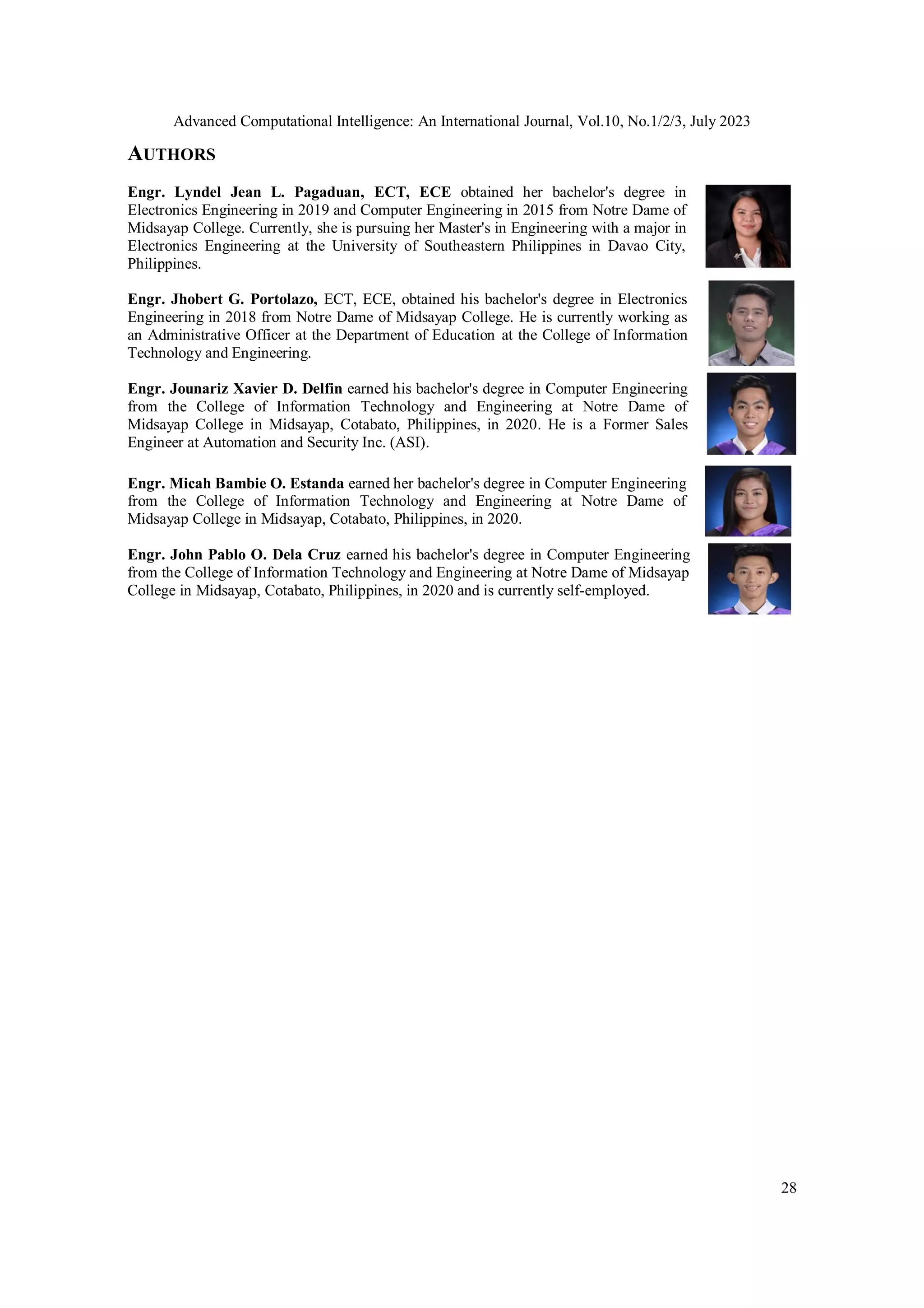 Advanced Computational Intelligence: An International Journal, Vol.10, No.1/2/3, July 2023
28
AUTHORS
Engr. Lyndel Jean L. Pagaduan, ECT, ECE obtained her bachelor's degree in
Electronics Engineering in 2019 and Computer Engineering in 2015 from Notre Dame of
Midsayap College. Currently, she is pursuing her Master's in Engineering with a major in
Electronics Engineering at the University of Southeastern Philippines in Davao City,
Philippines.
Engr. Jhobert G. Portolazo, ECT, ECE, obtained his bachelor's degree in Electronics
Engineering in 2018 from Notre Dame of Midsayap College. He is currently working as
an Administrative Officer at the Department of Education at the College of Information
Technology and Engineering.
Engr. Jounariz Xavier D. Delfin earned his bachelor's degree in Computer Engineering
from the College of Information Technology and Engineering at Notre Dame of
Midsayap College in Midsayap, Cotabato, Philippines, in 2020. He is a Former Sales
Engineer at Automation and Security Inc. (ASI).
Engr. Micah Bambie O. Estanda earned her bachelor's degree in Computer Engineering
from the College of Information Technology and Engineering at Notre Dame of
Midsayap College in Midsayap, Cotabato, Philippines, in 2020.
Engr. John Pablo O. Dela Cruz earned his bachelor's degree in Computer Engineering
from the College of Information Technology and Engineering at Notre Dame of Midsayap
College in Midsayap, Cotabato, Philippines, in 2020 and is currently self-employed.
 