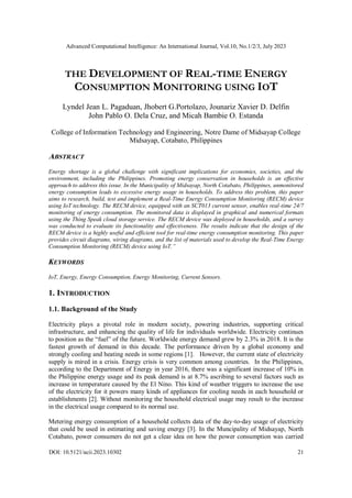 Advanced Computational Intelligence: An International Journal, Vol.10, No.1/2/3, July 2023
DOI: 10.5121/acii.2023.10302 21
THE DEVELOPMENT OF REAL-TIME ENERGY
CONSUMPTION MONITORING USING IOT
Lyndel Jean L. Pagaduan, Jhobert G.Portolazo, Jounariz Xavier D. Delfin
John Pablo O. Dela Cruz, and Micah Bambie O. Estanda
College of Information Technology and Engineering, Notre Dame of Midsayap College
Midsayap, Cotabato, Philippines
ABSTRACT
Energy shortage is a global challenge with significant implications for economies, societies, and the
environment, including the Philippines. Promoting energy conservation in households is an effective
approach to address this issue. In the Municipality of Midsayap, North Cotabato, Philippines, unmonitored
energy consumption leads to excessive energy usage in households. To address this problem, this paper
aims to research, build, test and implement a Real-Time Energy Consumption Monitoring (RECM) device
using IoT technology. The RECM device, equipped with an SCT013 current sensor, enables real-time 24/7
monitoring of energy consumption. The monitored data is displayed in graphical and numerical formats
using the Thing Speak cloud storage service. The RECM device was deployed in households, and a survey
was conducted to evaluate its functionality and effectiveness. The results indicate that the design of the
RECM device is a highly useful and efficient tool for real-time energy consumption monitoring. This paper
provides circuit diagrams, wiring diagrams, and the list of materials used to develop the Real-Time Energy
Consumption Monitoring (RECM) device using IoT.”
KEYWORDS
IoT, Energy, Energy Consumption, Energy Monitoring, Current Sensors.
1. INTRODUCTION
1.1. Background of the Study
Electricity plays a pivotal role in modern society, powering industries, supporting critical
infrastructure, and enhancing the quality of life for individuals worldwide. Electricity continues
to position as the “fuel” of the future. Worldwide energy demand grew by 2.3% in 2018. It is the
fastest growth of demand in this decade. The performance driven by a global economy and
strongly cooling and heating needs in some regions [1]. However, the current state of electricity
supply is mired in a crisis. Energy crisis is very common among countries. In the Philippines,
according to the Department of Energy in year 2016, there was a significant increase of 10% in
the Philippine energy usage and its peak demand is at 8.7% ascribing to several factors such as
increase in temperature caused by the El Nino. This kind of weather triggers to increase the use
of the electricity for it powers many kinds of appliances for cooling needs in each household or
establishments [2]. Without monitoring the household electrical usage may result to the increase
in the electrical usage compared to its normal use.
Metering energy consumption of a household collects data of the day-to-day usage of electricity
that could be used in estimating and saving energy [3]. In the Muncipality of Midsayap, North
Cotabato, power consumers do not get a clear idea on how the power consumption was carried
 