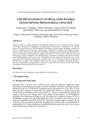 Advanced Computational Intelligence: An International Journal, Vol.10, No.1/2/3, July 2023
DOI: 10.5121/acii.2023.10302 21
THE DEVELOPMENT OF REAL-TIME ENERGY
CONSUMPTION MONITORING USING IOT
Lyndel Jean L. Pagaduan, Jhobert G.Portolazo, Jounariz Xavier D. Delfin,
John Pablo O. Dela Cruz, and Micah Bambie O. Estanda
College of Information Technology and Engineering, Notre Dame of Midsayap College,
Midsayap, Cotabato, Philippines
ABSTRACT
Energy shortage is a global challenge with significant implications for economies, societies, and the
environment, including the Philippines. Promoting energy conservation in households is an effective
approach to address this issue. In the Municipality of Midsayap, North Cotabato, Philippines, unmonitored
energy consumption leads to excessive energy usage in households. To address this problem, this paper
aims to research, build, test and implement a Real-Time Energy Consumption Monitoring (RECM) device
using IoT technology. The RECM device, equipped with an SCT013 current sensor, enables real-time 24/7
monitoring of energy consumption. The monitored data is displayed in graphical and numerical formats
using the Thing Speak cloud storage service. The RECM device was deployed in households, and a survey
was conducted to evaluate its functionality and effectiveness. The results indicate that the design of the
RECM device is a highly useful and efficient tool for real-time energy consumption monitoring. This paper
provides circuit diagrams, wiring diagrams, and the list of materials used to develop the Real-Time Energy
Consumption Monitoring (RECM) device using IoT.”
KEYWORDS
IoT, Energy, Energy Consumption, Energy Monitoring, Current Sensors.
1. INTRODUCTION
1.1. Background of the Study
Electricity plays a pivotal role in modern society, powering industries, supporting critical
infrastructure, and enhancing the quality of life for individuals worldwide. Electricity continues
to position as the “fuel” of the future. Worldwide energy demand grew by 2.3% in 2018. It is the
fastest growth of demand in this decade. The performance driven by a global economy and
strongly cooling and heating needs in some regions [1]. However, the current state of electricity
supply is mired in a crisis. Energy crisis is very common among countries. In the Philippines,
according to the Department of Energy in year 2016, there was a significant increase of 10% in
the Philippine energy usage and its peak demand is at 8.7% ascribing to several factors such as
increase in temperature caused by the El Nino. This kind of weather triggers to increase the use
of the electricity for it powers many kinds of appliances for cooling needs in each household or
establishments [2]. Without monitoring the household electrical usage may result to the increase
in the electrical usage compared to its normal use.
 