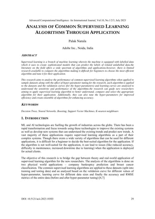 Advanced Computational Intelligence: An International Journal, Vol.10, No.1/2/3, July 2023
DOI: 10.5121/acii.2023.10303 29
ANALYSIS OF COMMON SUPERVISED LEARNING
ALGORITHMS THROUGH APPLICATION
Palak Narula
Adobe Inc., Noida, India
ABSTRACT
Supervised learning is a branch of machine learning wherein the machine is equipped with labelled data
which it uses to create sophisticated models that can predict the labels of related unlabelled data.the
literature on the field offers a wide spectrum of algorithms and applications.however, there is limited
research available to compare the algorithms making it difficult for beginners to choose the most efficient
algorithm and tune it for their application.
This research aims to analyse the performance of common supervised learning algorithms when applied to
sample datasets along with the effect of hyper-parameter tuning.for the research, each algorithm is applied
to the datasets and the validation curves (for the hyper-parameters) and learning curves are analysed to
understand the sensitivity and performance of the algorithms.the research can guide new researchers
aiming to apply supervised learning algorithm to better understand, compare and select the appropriate
algorithm for their application. Additionally, they can also tune the hyper-parameters for improved
efficiency and create ensemble of algorithms for enhancing accuracy.
KEYWORDS
Decision Trees, Neural Networks, Boosting, Support Vector Machines, K-nearest neighbours
1. INTRODUCTION
ML and AI technologies are fuelling the growth of industries across the globe. There has been a
rapid transformation and focus towards using these technologies to improve the existing systems
as well as develop new systems that can understand the existing trends and predict new trends. A
vast majority of these applications require supervised learning algorithms as a part of their
complex systems. Though there exists a wide variety of algorithms that can be used for different
applications, it is difficult for a beginner to decide the best-suited algorithm for the application. If
the algorithm is not well-suited for the application, it can lead to issues (like reduced accuracy,
difficulty in maintenance, increased downtime due to learning) when the application is deployed
for actual clients.
The objective of this research is to bridge the gap between theory and real-world application of
supervised learning algorithm for the new researchers. The analysis of the algorithms is done on
two physical world applications – company bankruptcy prediction and breast cancer
classification. The common supervised learning algorithms are applied to these datasets (split into
training and testing data) and an analysed based on the validation curve for different values of
hyper-parameter, learning curve for different data sizes and finally the accuracy and RMSE
metrics of the entire data (before and after hyper-parameter tuning) [6,7]
 