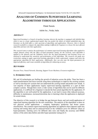 Advanced Computational Intelligence: An International Journal, Vol.10, No.1/2/3, July 2023
DOI: 10.5121/acii.2023.10303 29
ANALYSIS OF COMMON SUPERVISED LEARNING
ALGORITHMS THROUGH APPLICATION
Palak Narula
Adobe Inc., Noida, India
ABSTRACT
Supervised learning is a branch of machine learning wherein the machine is equipped with labelled data
which it uses to create sophisticated models that can predict the labels of related unlabelled data. the
literature on the field offers a wide spectrum of algorithms and applications. However, there is limited
research available to compare the algorithms making it difficult for beginners to choose the most efficient
algorithm and tune it for their application.
This research aims to analyse the performance of common supervised learning algorithms when applied to
sample datasets along with the effect of hyper-parameter tuning. for the research, each algorithm is
applied to the datasets and the validation curves (for the hyper-parameters) and learning curves are
analysed to understand the sensitivity and performance of the algorithms. The research can guide new
researchers aiming to apply supervised learning algorithm to better understand, compare and select the
appropriate algorithm for their application. Additionally, they can also tune the hyper-parameters for
improved efficiency and create ensemble of algorithms for enhancing accuracy.
KEYWORDS
Decision Trees, Neural Networks, Boosting, Support Vector Machines, K-nearest neighbours
1. INTRODUCTION
ML and AI technologies are fuelling the growth of industries across the globe. There has been a
rapid transformation and focus towards using these technologies to improve the existing systems
as well as develop new systems that can understand the existing trends and predict new trends. A
vast majority of these applications require supervised learning algorithms as a part of their
complex systems. Though there exists a wide variety of algorithms that can be used for different
applications, it is difficult for a beginner to decide the best-suited algorithm for the application. If
the algorithm is not well-suited for the application, it can lead to issues (like reduced accuracy,
difficulty in maintenance, increased downtime due to learning) when the application is deployed
for actual clients.
The objective of this research is to bridge the gap between theory and real-world application of
supervised learning algorithm for the new researchers. The analysis of the algorithms is done on
two physical world applications – company bankruptcy prediction and breast cancer
classification. The common supervised learning algorithms are applied to these datasets (split into
training and testing data) and an analysed based on the validation curve for different values of
hyper-parameter, learning curve for different data sizes and finally the accuracy and RMSE
metrics of the entire data (before and after hyper-parameter tuning) [6,7]
 