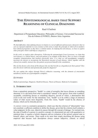 Advanced Medical Sciences: An International Journal (AMS) Vol 10, No.1/2/3, August 2023
DOI: 10.5121/ams.2023.10301 1
THE EPISTEMOLOGICAL BASES THAT SUPPORT
REASONING OF CLINICAL DIAGNOSIS
Raul I Chullmir
Department of Postgraduate Education. Philosophy of Science. Universidad Nacional de
Tres de Febrero (UNTREF), Buenos Aires Argentina
ABSTRACT
We find difficulties when defining disease in relation to a set of sufficient and necessary characters that we
can see repeated uniformly in every instance of this term or under the principle in which all its members
have identical properties as they have a common nature. In studying the term disease, we have to explore
other principles which could help us categorize it.
In this work, we analyze other alternatives. Following the epistemologist Cesar Lorenzano, we claim that
each disease is a clinical theory, and each patient is an example of that theory. How we learn is through
exemplary demonstrations that teachers practically show. It is what we call paradigmatic exemplars
necessary for doctors to incorporate the theoretical structure of each disease, which, together with the
clinical case models, instructs how the patient can present himself to the consultation.
How do the doctors select from all the diseases the one that best fits as a hypothesis for their patient? How
does the doctor elaborate and epistemically justify his diagnosis?
We can explain this subject through Pierce's abductive reasoning, with the elements of structuralist
metatheory and the use of paradigmatic exemplars.
KEYWORDS
Medical epistemology, Diagnosis, Health & Disease, Theory of Disease, Medicine by Exemplars.
1. INTRODUCTION
From a naturalistic perspective, "health" is a state of normality that leaves disease as something
abnormal. It is a deviation from what is considered "natural" in the species, from what is publicly
acceptable, considering disease as something objective, devoid of values, a phenomenon that
exists in the real world. For the naturalistic view, "health" is to be within a range of statistical
values of what occurs most frequently. From this vision, "health" would be the absence of
disease, which can be clinically proven.
A contrary vision is a normative perspective, which says that the criterion of "abnormality" does
not constitute a sufficient condition to define the disease, given that the criterion itself contains a
value judgment. In this case, objectivity passes through the concept of damage. For normativism,
the state of health of a person is a positive concept; it is determined not only with quantitative or
statistical data; it requires a holistic diagnosis and an evaluation of the person's general state to
himself, others, and society. There needs to be more than simply describing the disease using
empirical data because such descriptions always contain subjective, cultural, or ethical
 