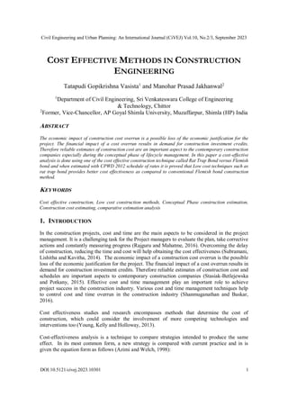 Civil Engineering and Urban Planning: An International Journal (CiVEJ) Vol.10, No.2/3, September 2023
DOI:10.5121/civej.2023.10301 1
COST EFFECTIVE METHODS IN CONSTRUCTION
ENGINEERING
Tatapudi Gopikrishna Vasista1
and Manohar Prasad Jakhanwal2
1
Department of Civil Engineering, Sri Venkateswara College of Engineering
& Technology, Chittor
2
Former, Vice-Chancellor, AP Goyal Shimla University, Muzaffarpur, Shimla (HP) India
ABSTRACT
The economic impact of construction cost overrun is a possible loss of the economic justification for the
project. The financial impact of a cost overrun results in demand for construction investment credits.
Therefore reliable estimates of construction cost are an important aspect to the contemporary construction
companies especially during the conceptual phase of lifecycle management. In this paper a cost-effective
analysis is done using one of the cost effective construction technique called Rat Trap Bond versus Flemish
bond and when estimated with CPWD 2012 schedule of rates it is proved that Low cost techniques such as
rat trap bond provides better cost effectiveness as compared to conventional Flemish bond construction
method.
KEYWORDS
Cost effective construction, Low cost construction methods, Conceptual Phase construction estimation,
Construction cost estimating, comparative estimation analysis
1. INTRODUCTION
In the construction projects, cost and time are the main aspects to be considered in the project
management. It is a challenging task for the Project managers to evaluate the plan, take corrective
actions and constantly measuring progress (Rajguru and Mahatme, 2016). Overcoming the delay
of construction, reducing the time and cost will help obtaining the cost effectiveness (Subramani,
Lishitha and Kavitha, 2014). The economic impact of a construction cost overrun is the possible
loss of the economic justification for the project. The financial impact of a cost overrun results in
demand for construction investment credits. Therefore reliable estimates of construction cost and
schedules are important aspects to contemporary construction companies (Stasiak-Betlejewska
and Potkany, 2015). Effective cost and time management play an important role to achieve
project success in the construction industry. Various cost and time management techniques help
to control cost and time overrun in the construction industry (Shanmuganathan and Baskar,
2016).
Cost effectiveness studies and research encompasses methods that determine the cost of
construction, which could consider the involvement of more competing technologies and
interventions too (Young, Kelly and Holloway, 2013).
Cost-effectiveness analysis is a technique to compare strategies intended to produce the same
effect. In its most common form, a new strategy is compared with current practice and in is
given the equation form as follows (Azimi and Welch, 1998):
 