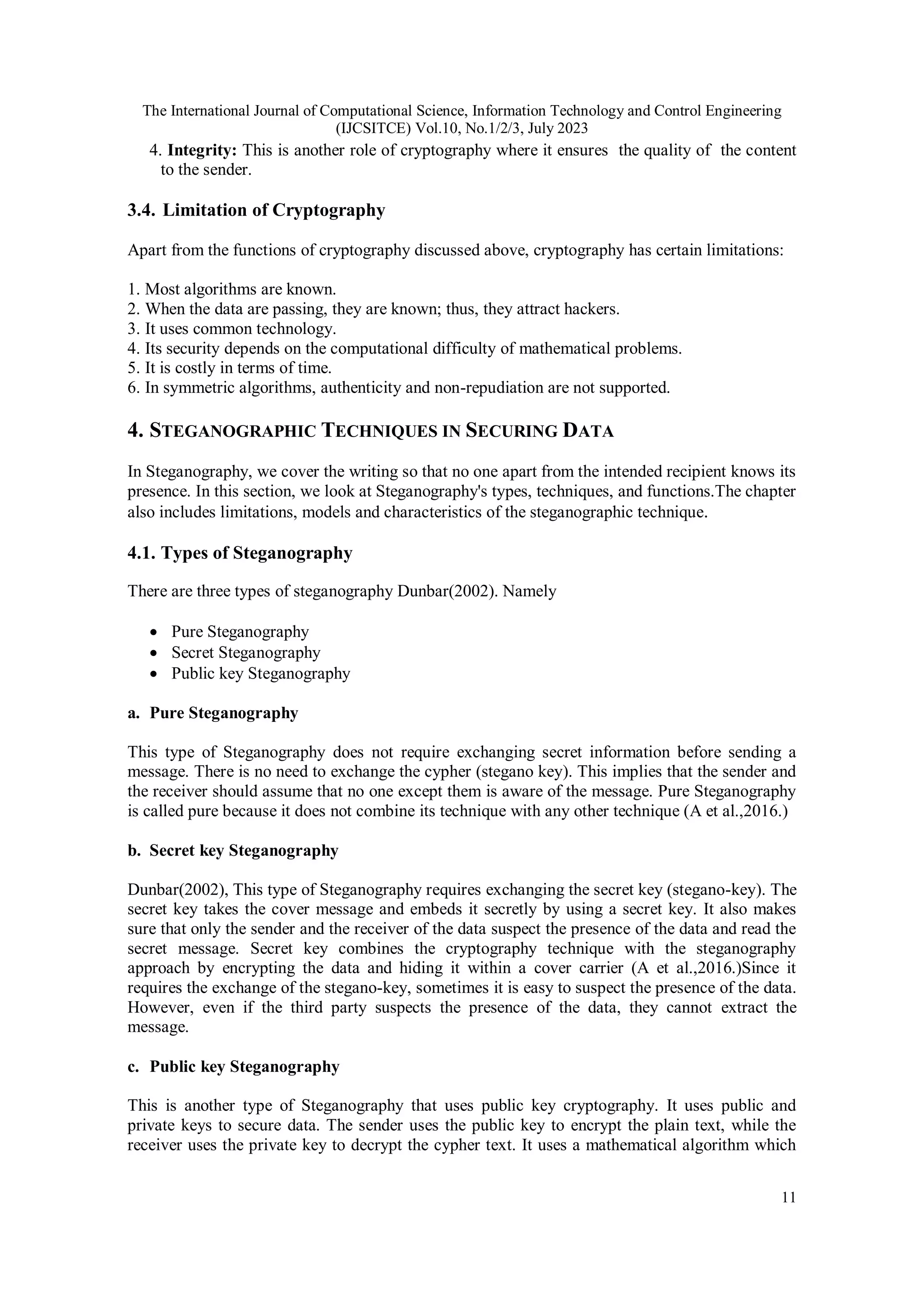 The International Journal of Computational Science, Information Technology and Control Engineering
(IJCSITCE) Vol.10, No.1/2/3, July 2023
11
4. Integrity: This is another role of cryptography where it ensures the quality of the content
to the sender.
3.4. Limitation of Cryptography
Apart from the functions of cryptography discussed above, cryptography has certain limitations:
1. Most algorithms are known.
2. When the data are passing, they are known; thus, they attract hackers.
3. It uses common technology.
4. Its security depends on the computational difficulty of mathematical problems.
5. It is costly in terms of time.
6. In symmetric algorithms, authenticity and non-repudiation are not supported.
4. STEGANOGRAPHIC TECHNIQUES IN SECURING DATA
In Steganography, we cover the writing so that no one apart from the intended recipient knows its
presence. In this section, we look at Steganography's types, techniques, and functions.The chapter
also includes limitations, models and characteristics of the steganographic technique.
4.1. Types of Steganography
There are three types of steganography Dunbar(2002). Namely
 Pure Steganography
 Secret Steganography
 Public key Steganography
a. Pure Steganography
This type of Steganography does not require exchanging secret information before sending a
message. There is no need to exchange the cypher (stegano key). This implies that the sender and
the receiver should assume that no one except them is aware of the message. Pure Steganography
is called pure because it does not combine its technique with any other technique (A et al.,2016.)
b. Secret key Steganography
Dunbar(2002), This type of Steganography requires exchanging the secret key (stegano-key). The
secret key takes the cover message and embeds it secretly by using a secret key. It also makes
sure that only the sender and the receiver of the data suspect the presence of the data and read the
secret message. Secret key combines the cryptography technique with the steganography
approach by encrypting the data and hiding it within a cover carrier (A et al.,2016.)Since it
requires the exchange of the stegano-key, sometimes it is easy to suspect the presence of the data.
However, even if the third party suspects the presence of the data, they cannot extract the
message.
c. Public key Steganography
This is another type of Steganography that uses public key cryptography. It uses public and
private keys to secure data. The sender uses the public key to encrypt the plain text, while the
receiver uses the private key to decrypt the cypher text. It uses a mathematical algorithm which
 