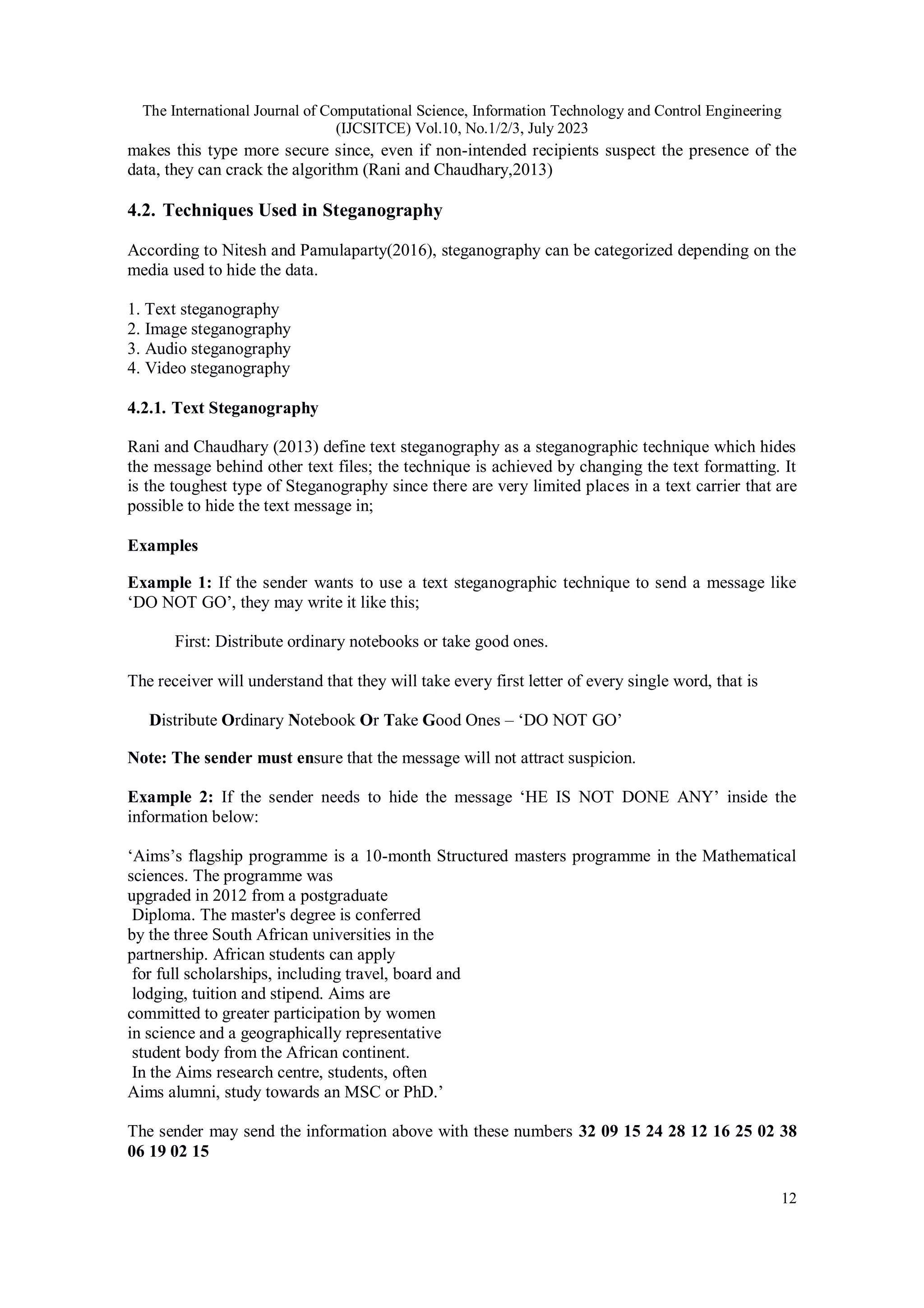 The International Journal of Computational Science, Information Technology and Control Engineering
(IJCSITCE) Vol.10, No.1/2/3, July 2023
12
makes this type more secure since, even if non-intended recipients suspect the presence of the
data, they can crack the algorithm (Rani and Chaudhary,2013)
4.2. Techniques Used in Steganography
According to Nitesh and Pamulaparty(2016), steganography can be categorized depending on the
media used to hide the data.
1. Text steganography
2. Image steganography
3. Audio steganography
4. Video steganography
4.2.1. Text Steganography
Rani and Chaudhary (2013) define text steganography as a steganographic technique which hides
the message behind other text files; the technique is achieved by changing the text formatting. It
is the toughest type of Steganography since there are very limited places in a text carrier that are
possible to hide the text message in;
Examples
Example 1: If the sender wants to use a text steganographic technique to send a message like
‘DO NOT GO’, they may write it like this;
First: Distribute ordinary notebooks or take good ones.
The receiver will understand that they will take every first letter of every single word, that is
Distribute Ordinary Notebook Or Take Good Ones – ‘DO NOT GO’
Note: The sender must ensure that the message will not attract suspicion.
Example 2: If the sender needs to hide the message ‘HE IS NOT DONE ANY’ inside the
information below:
‘Aims’s flagship programme is a 10-month Structured masters programme in the Mathematical
sciences. The programme was
upgraded in 2012 from a postgraduate
Diploma. The master's degree is conferred
by the three South African universities in the
partnership. African students can apply
for full scholarships, including travel, board and
lodging, tuition and stipend. Aims are
committed to greater participation by women
in science and a geographically representative
student body from the African continent.
In the Aims research centre, students, often
Aims alumni, study towards an MSC or PhD.’
The sender may send the information above with these numbers 32 09 15 24 28 12 16 25 02 38
06 19 02 15
 