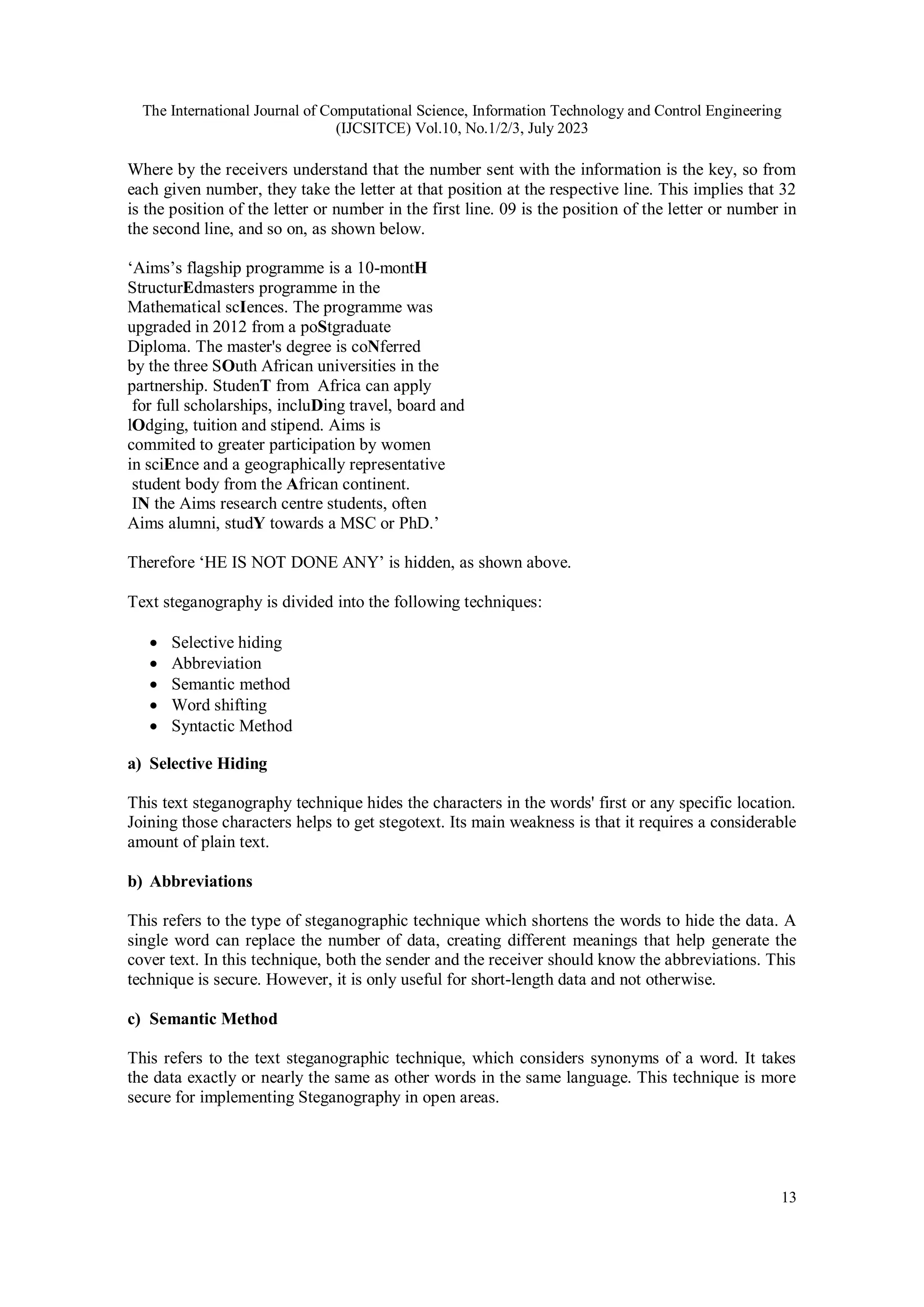 The International Journal of Computational Science, Information Technology and Control Engineering
(IJCSITCE) Vol.10, No.1/2/3, July 2023
13
Where by the receivers understand that the number sent with the information is the key, so from
each given number, they take the letter at that position at the respective line. This implies that 32
is the position of the letter or number in the first line. 09 is the position of the letter or number in
the second line, and so on, as shown below.
‘Aims’s flagship programme is a 10-montH
StructurEdmasters programme in the
Mathematical scIences. The programme was
upgraded in 2012 from a poStgraduate
Diploma. The master's degree is coNferred
by the three SOuth African universities in the
partnership. StudenT from Africa can apply
for full scholarships, incluDing travel, board and
lOdging, tuition and stipend. Aims is
commited to greater participation by women
in sciEnce and a geographically representative
student body from the African continent.
IN the Aims research centre students, often
Aims alumni, studY towards a MSC or PhD.’
Therefore ‘HE IS NOT DONE ANY’ is hidden, as shown above.
Text steganography is divided into the following techniques:
 Selective hiding
 Abbreviation
 Semantic method
 Word shifting
 Syntactic Method
a) Selective Hiding
This text steganography technique hides the characters in the words' first or any specific location.
Joining those characters helps to get stegotext. Its main weakness is that it requires a considerable
amount of plain text.
b) Abbreviations
This refers to the type of steganographic technique which shortens the words to hide the data. A
single word can replace the number of data, creating different meanings that help generate the
cover text. In this technique, both the sender and the receiver should know the abbreviations. This
technique is secure. However, it is only useful for short-length data and not otherwise.
c) Semantic Method
This refers to the text steganographic technique, which considers synonyms of a word. It takes
the data exactly or nearly the same as other words in the same language. This technique is more
secure for implementing Steganography in open areas.
 