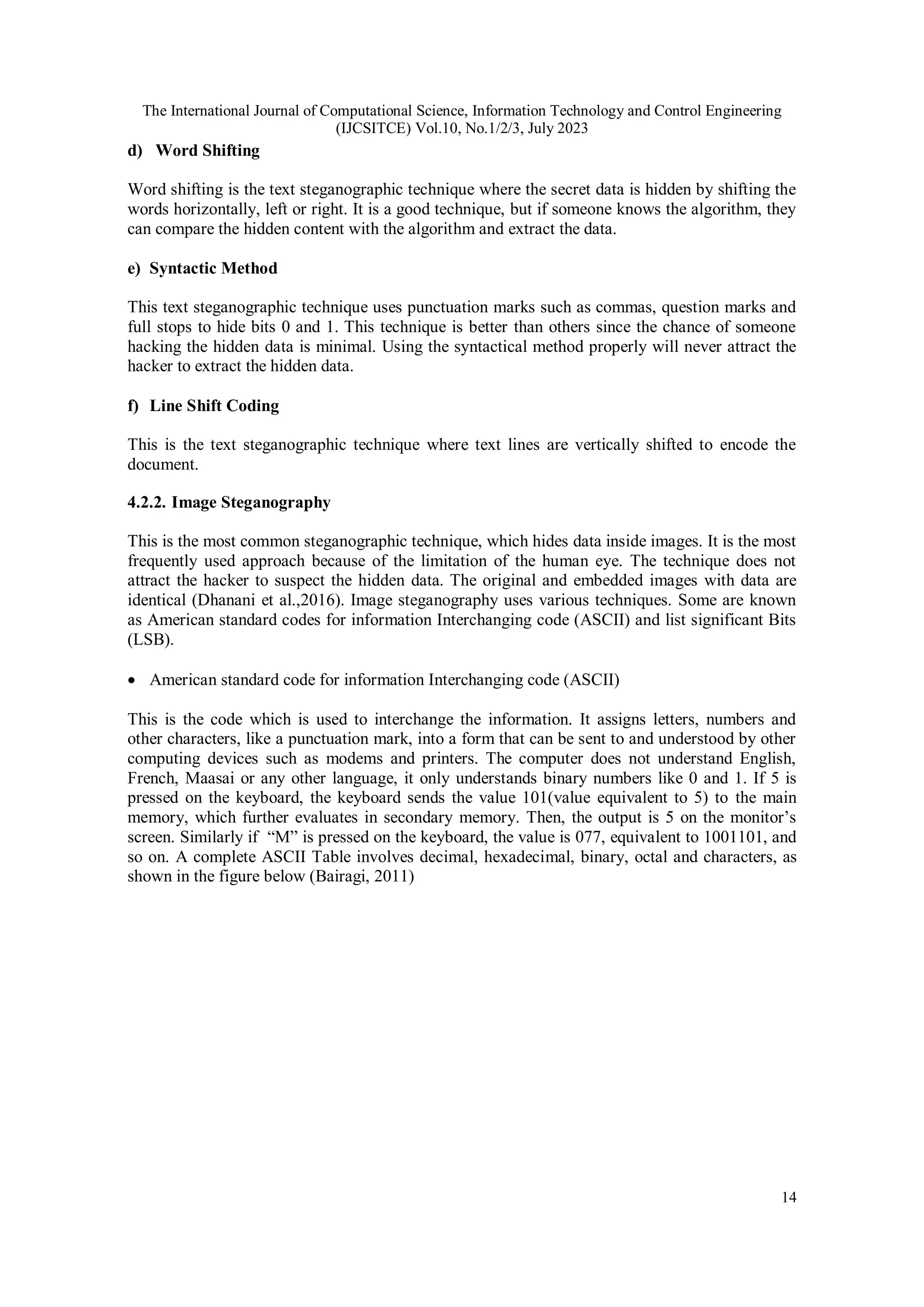 The International Journal of Computational Science, Information Technology and Control Engineering
(IJCSITCE) Vol.10, No.1/2/3, July 2023
14
d) Word Shifting
Word shifting is the text steganographic technique where the secret data is hidden by shifting the
words horizontally, left or right. It is a good technique, but if someone knows the algorithm, they
can compare the hidden content with the algorithm and extract the data.
e) Syntactic Method
This text steganographic technique uses punctuation marks such as commas, question marks and
full stops to hide bits 0 and 1. This technique is better than others since the chance of someone
hacking the hidden data is minimal. Using the syntactical method properly will never attract the
hacker to extract the hidden data.
f) Line Shift Coding
This is the text steganographic technique where text lines are vertically shifted to encode the
document.
4.2.2. Image Steganography
This is the most common steganographic technique, which hides data inside images. It is the most
frequently used approach because of the limitation of the human eye. The technique does not
attract the hacker to suspect the hidden data. The original and embedded images with data are
identical (Dhanani et al.,2016). Image steganography uses various techniques. Some are known
as American standard codes for information Interchanging code (ASCII) and list significant Bits
(LSB).
 American standard code for information Interchanging code (ASCII)
This is the code which is used to interchange the information. It assigns letters, numbers and
other characters, like a punctuation mark, into a form that can be sent to and understood by other
computing devices such as modems and printers. The computer does not understand English,
French, Maasai or any other language, it only understands binary numbers like 0 and 1. If 5 is
pressed on the keyboard, the keyboard sends the value 101(value equivalent to 5) to the main
memory, which further evaluates in secondary memory. Then, the output is 5 on the monitor’s
screen. Similarly if “M” is pressed on the keyboard, the value is 077, equivalent to 1001101, and
so on. A complete ASCII Table involves decimal, hexadecimal, binary, octal and characters, as
shown in the figure below (Bairagi, 2011)
 