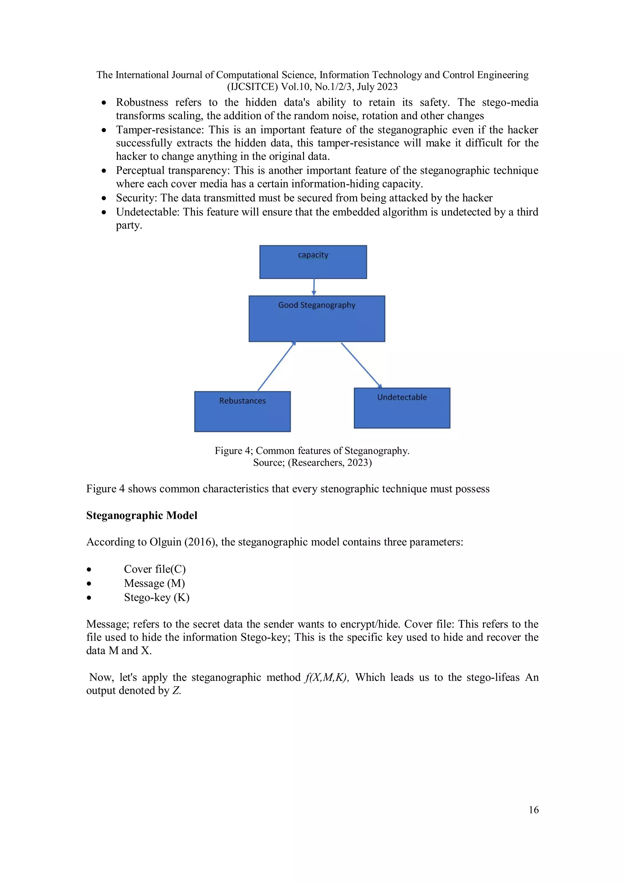 The International Journal of Computational Science, Information Technology and Control Engineering
(IJCSITCE) Vol.10, No.1/2/3, July 2023
16
 Robustness refers to the hidden data's ability to retain its safety. The stego-media
transforms scaling, the addition of the random noise, rotation and other changes
 Tamper-resistance: This is an important feature of the steganographic even if the hacker
successfully extracts the hidden data, this tamper-resistance will make it difficult for the
hacker to change anything in the original data.
 Perceptual transparency: This is another important feature of the steganographic technique
where each cover media has a certain information-hiding capacity.
 Security: The data transmitted must be secured from being attacked by the hacker
 Undetectable: This feature will ensure that the embedded algorithm is undetected by a third
party.
Figure 4; Common features of Steganography.
Source; (Researchers, 2023)
Figure 4 shows common characteristics that every stenographic technique must possess
Steganographic Model
According to Olguin (2016), the steganographic model contains three parameters:
 Cover file(C)
 Message (M)
 Stego-key (K)
Message; refers to the secret data the sender wants to encrypt/hide. Cover file: This refers to the
file used to hide the information Stego-key; This is the specific key used to hide and recover the
data M and X.
Now, let's apply the steganographic method f(X,M,K), Which leads us to the stego-lifeas An
output denoted by Z.
 