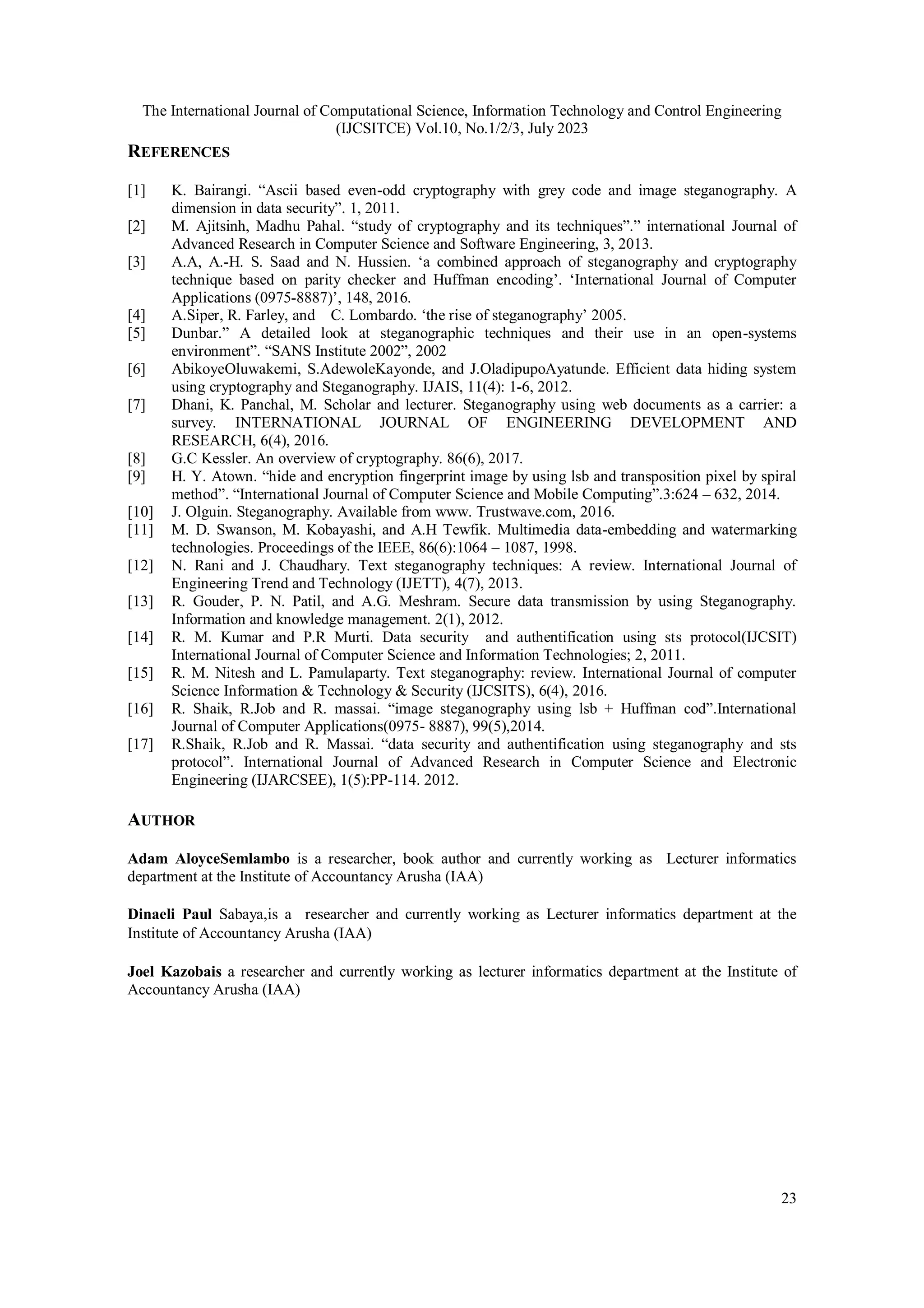 The International Journal of Computational Science, Information Technology and Control Engineering
(IJCSITCE) Vol.10, No.1/2/3, July 2023
23
REFERENCES
[1] K. Bairangi. “Ascii based even-odd cryptography with grey code and image steganography. A
dimension in data security”. 1, 2011.
[2] M. Ajitsinh, Madhu Pahal. “study of cryptography and its techniques”.” international Journal of
Advanced Research in Computer Science and Software Engineering, 3, 2013.
[3] A.A, A.-H. S. Saad and N. Hussien. ‘a combined approach of steganography and cryptography
technique based on parity checker and Huffman encoding’. ‘International Journal of Computer
Applications (0975-8887)’, 148, 2016.
[4] A.Siper, R. Farley, and C. Lombardo. ‘the rise of steganography’ 2005.
[5] Dunbar.” A detailed look at steganographic techniques and their use in an open-systems
environment”. “SANS Institute 2002”, 2002
[6] AbikoyeOluwakemi, S.AdewoleKayonde, and J.OladipupoAyatunde. Efficient data hiding system
using cryptography and Steganography. IJAIS, 11(4): 1-6, 2012.
[7] Dhani, K. Panchal, M. Scholar and lecturer. Steganography using web documents as a carrier: a
survey. INTERNATIONAL JOURNAL OF ENGINEERING DEVELOPMENT AND
RESEARCH, 6(4), 2016.
[8] G.C Kessler. An overview of cryptography. 86(6), 2017.
[9] H. Y. Atown. “hide and encryption fingerprint image by using lsb and transposition pixel by spiral
method”. “International Journal of Computer Science and Mobile Computing”.3:624 – 632, 2014.
[10] J. Olguin. Steganography. Available from www. Trustwave.com, 2016.
[11] M. D. Swanson, M. Kobayashi, and A.H Tewfik. Multimedia data-embedding and watermarking
technologies. Proceedings of the IEEE, 86(6):1064 – 1087, 1998.
[12] N. Rani and J. Chaudhary. Text steganography techniques: A review. International Journal of
Engineering Trend and Technology (IJETT), 4(7), 2013.
[13] R. Gouder, P. N. Patil, and A.G. Meshram. Secure data transmission by using Steganography.
Information and knowledge management. 2(1), 2012.
[14] R. M. Kumar and P.R Murti. Data security and authentification using sts protocol(IJCSIT)
International Journal of Computer Science and Information Technologies; 2, 2011.
[15] R. M. Nitesh and L. Pamulaparty. Text steganography: review. International Journal of computer
Science Information & Technology & Security (IJCSITS), 6(4), 2016.
[16] R. Shaik, R.Job and R. massai. “image steganography using lsb + Huffman cod”.International
Journal of Computer Applications(0975- 8887), 99(5),2014.
[17] R.Shaik, R.Job and R. Massai. “data security and authentification using steganography and sts
protocol”. International Journal of Advanced Research in Computer Science and Electronic
Engineering (IJARCSEE), 1(5):PP-114. 2012.
AUTHOR
Adam AloyceSemlambo is a researcher, book author and currently working as Lecturer informatics
department at the Institute of Accountancy Arusha (IAA)
Dinaeli Paul Sabaya,is a researcher and currently working as Lecturer informatics department at the
Institute of Accountancy Arusha (IAA)
Joel Kazobais a researcher and currently working as lecturer informatics department at the Institute of
Accountancy Arusha (IAA)
 