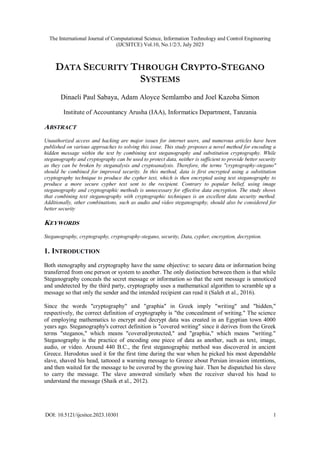 The International Journal of Computational Science, Information Technology and Control Engineering
(IJCSITCE) Vol.10, No.1/2/3, July 2023
DOI: 10.5121/ijcsitce.2023.10301 1
DATA SECURITY THROUGH CRYPTO-STEGANO
SYSTEMS
Dinaeli Paul Sabaya, Adam Aloyce Semlambo and Joel Kazoba Simon
Institute of Accountancy Arusha (IAA), Informatics Department, Tanzania
ABSTRACT
Unauthorized access and hacking are major issues for internet users, and numerous articles have been
published on various approaches to solving this issue. This study proposes a novel method for encoding a
hidden message within the text by combining text steganography and substitution cryptography. While
steganography and cryptography can be used to protect data, neither is sufficient to provide better security
as they can be broken by steganalysis and cryptoanalysis. Therefore, the terms "cryptography-stegano"
should be combined for improved security. In this method, data is first encrypted using a substitution
cryptography technique to produce the cypher text, which is then encrypted using text steganography to
produce a more secure cypher text sent to the recipient. Contrary to popular belief, using image
steganography and cryptographic methods is unnecessary for effective data encryption. The study shows
that combining text steganography with cryptographic techniques is an excellent data security method.
Additionally, other combinations, such as audio and video steganography, should also be considered for
better security
KEYWORDS
Steganography, cryptography, cryptography-stegano, security, Data, cypher, encryption, decryption.
1. INTRODUCTION
Both stenography and cryptography have the same objective: to secure data or information being
transferred from one person or system to another. The only distinction between them is that while
Steganography conceals the secret message or information so that the sent message is unnoticed
and undetected by the third party, cryptography uses a mathematical algorithm to scramble up a
message so that only the sender and the intended recipient can read it (Saleh et al., 2016).
Since the words "cryptography" and "graphia" in Greek imply "writing" and "hidden,"
respectively, the correct definition of cryptography is "the concealment of writing." The science
of employing mathematics to encrypt and decrypt data was created in an Egyptian town 4000
years ago. Steganography's correct definition is "covered writing" since it derives from the Greek
terms "steganos," which means "covered/protected," and "graphia," which means "writing."
Steganography is the practice of encoding one piece of data as another, such as text, image,
audio, or video. Around 440 B.C., the first steganographic method was discovered in ancient
Greece. Herodotus used it for the first time during the war when he picked his most dependable
slave, shaved his head, tattooed a warning message to Greece about Persian invasion intentions,
and then waited for the message to be covered by the growing hair. Then he dispatched his slave
to carry the message. The slave answered similarly when the receiver shaved his head to
understand the message (Shaik et al., 2012).
 