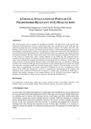 A CRITICAL EVALUATION OF POPULAR UX
FRAMEWORKS RELEVANT TO E-HEALTH APPS
Harshaprathan Rangeswan, Arzath Areeff, Saruniya Manivannan,
Benjo Rajkumar, Jagath Wickramarathne
Faculty of Graduate Studies and Research,
Sri Lanka Institute of Information Technology, Malabe, Sri Lanka
ABSTRACT
This research paper aims to evaluate the usability, accessibility, and effectiveness of the current User
Experience (UX) frameworks relevant to mobile health apps, with a specific focus on the FitBit app. The
selected UX frameworks for evaluation include Nielsen Norman Group's 10 Usability Heuristics, Don
Norman's Three Levels of Design, and Human-Centered Design. A mixed-method approach, comprising
both qualitative and quantitative analyses, was employed to evaluate these frameworks. The FitBit app was
assessed based on the selected frameworks, and the obtained results were compared with existing literature
and industry standards. The main subject of this study is the critical evaluation of popular UX frameworks
in the context of e-health apps, with a specific emphasis on the FitBit app. The evaluation factors
considered include usability, accessibility, and effectiveness. By utilizing the selected UX frameworks, the
paper seeks to identify the strengths and limitations of each framework in evaluating e- health apps. The
achieved results reveal that Nielsen Norman Group's 10 Usability Heuristics are valuable in identifying
usability issues within the FitBit app. Don Norman's Three Levels of Design effectively evaluate the overall
user experience, providing insights into the app's design quality. Human- Centered Design, on the other
hand, offers a comprehensive and holistic approach to designing for the user, encompassing various
aspects of the FitBit app. Through this research, a comprehensive understanding of the strengths and
limitations of the evaluated UX frameworks in relation to e-health apps, specifically the FitBit app, is
attained. The findings contribute to the existing literature on UX evaluation and provide insights for
designers and developers to enhance the user experience of mobile health applications.
KEYWORDS
UX frameworks, e-health apps, FitBit app, Nielsen Norman Group's 10 Usability Heuristics, Don
Norman's Three Levels of Design, Human-Centered Design, usability, accessibility, effectiveness.
1. INTRODUCTION
In recent years, the widespread adoption of e-health apps and wearable devices has revolutionized
the way individuals track and manage their health. These apps aim to promote healthy behaviours
by enabling users to monitor their physical activity, food intake, and other health-related data
conveniently. Among the various wearable devices available, FitBit has emerged as a popular
choice among fitness enthusiasts worldwide. However, the success of these e-health apps relies
heavily on the user experience (UX) they provide. A satisfying and engaging UX is crucial for
retaining users and ensuring the long-term success of these apps. Therefore, it is essential to
critically evaluate the popular UX frameworks employed in the development of e-health apps like
FitBit.
The International Journal of Computational Science, Information Technology and Control Engineering (IJCSITCE)
Vol.10, No.1/2/3, July 2023
DOI: 10.5121/ijcsitce.2023.10302 25
 