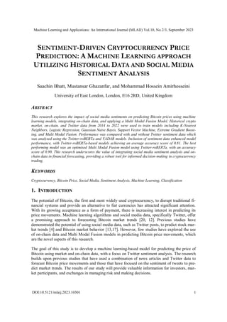 Machine Learning and Applications: An International Journal (MLAIJ) Vol.10, No.2/3, September 2023
DOI:10.5121/mlaij.2023.10301 1
SENTIMENT-DRIVEN CRYPTOCURRENCY PRICE
PREDICTION: A MACHINE LEARNING APPROACH
UTILIZING HISTORICAL DATA AND SOCIAL MEDIA
SENTIMENT ANALYSIS
Saachin Bhatt, Mustansar Ghazanfar, and Mohammad Hossein Amirhosseini
University of East London, London, E16 2RD, United Kingdom
ABSTRACT
This research explores the impact of social media sentiments on predicting Bitcoin prices using machine
learning models, integrating on-chain data, and applying a Multi Modal Fusion Model. Historical crypto
market, on-chain, and Twitter data from 2014 to 2022 were used to train models including K-Nearest
Neighbors, Logistic Regression, Gaussian Naive Bayes, Support Vector Machine, Extreme Gradient Boost-
ing, and Multi Modal Fusion. Performance was compared with and without Twitter sentiment data which
was analysed using the Twitter-roBERTa and VADAR models. Inclusion of sentiment data enhanced model
performance, with Twitter-roBERTa-based models achieving an average accuracy score of 0.81. The best
performing model was an optimised Multi Modal Fusion model using Twitter-roBERTa, with an accuracy
score of 0.90. This research underscores the value of integrating social media sentiment analysis and on-
chain data in financial forecasting, providing a robust tool for informed decision-making in cryptocurrency
trading.
KEYWORDS
Cryptocurrency, Bitcoin Price, Social Media, Sentiment Analysis, Machine Learning, Classification
1. INTRODUCTION
The potential of Bitcoin, the first and most widely used cryptocurrency, to disrupt traditional fi-
nancial systems and provide an alternative to fiat currencies has attracted significant attention.
With its growing acceptance as a form of payment, there is increasing interest in predicting its
price movements. Machine learning algorithms and social media data, specifically Twitter, offer
a promising approach to forecasting Bitcoin market trends [20, 12]. Previous studies have
demonstrated the potential of using social media data, such as Twitter posts, to predict stock mar-
ket trends [4] and Bitcoin market behavior [13,17]. However, few studies have explored the use
of on-chain data and Multi Modal Fusion models in predicting Bitcoin price movements, which
are the novel aspects of this research.
The goal of this study is to develop a machine learning-based model for predicting the price of
Bitcoin using market and on-chain data, with a focus on Twitter sentiment analysis. The research
builds upon previous studies that have used a combination of news articles and Twitter data to
forecast Bitcoin price movements and those that have focused on the sentiment of tweets to pre-
dict market trends. The results of our study will provide valuable information for investors, mar-
ket participants, and exchanges in managing risk and making decisions.
 