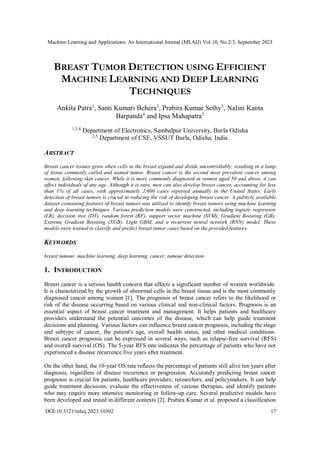 Machine Learning and Applications: An International Journal (MLAIJ) Vol.10, No.2/3, September 2023
DOI:10.5121/mlaij.2023.10302 17
BREAST TUMOR DETECTION USING EFFICIENT
MACHINE LEARNING AND DEEP LEARNING
TECHNIQUES
Ankita Patra1
, Santi Kumari Behera2
, Prabira Kumar Sethy3
, Nalini Kanta
Barpanda4
and Ipsa Mahapatra5
1,3,4
Department of Electronics, Sambalpur University, Burla Odisha
2,5
Department of CSE, VSSUT Burla, Odisha, India
ABSTRACT
Breast cancer tissues grow when cells in the breast expand and divide uncontrollably, resulting in a lump
of tissue commonly called and named tumor. Breast cancer is the second most prevalent cancer among
women, following skin cancer. While it is more commonly diagnosed in women aged 50 and above, it can
affect individuals of any age. Although it is rare, men can also develop breast cancer, accounting for less
than 1% of all cases, with approximately 2,600 cases reported annually in the United States. Early
detection of breast tumors is crucial in reducing the risk of developing breast cancer. A publicly available
dataset containing features of breast tumors was utilized to identify breast tumors using machine learning
and deep learning techniques. Various prediction models were constructed, including logistic regression
(LR), decision tree (DT), random forest (RF), support vector machine (SVM), Gradient Boosting (GB),
Extreme Gradient Boosting (XGB), Light GBM, and a recurrent neural network (RNN) model. These
models were trained to classify and predict breast tumor cases based on the provided features.
KEYWORDS
breast tumour, machine learning, deep learning, cancer, tumour detection
1. INTRODUCTION
Breast cancer is a serious health concern that affects a significant number of women worldwide.
It is characterized by the growth of abnormal cells in the breast tissue and is the most commonly
diagnosed cancer among women [1]. The prognosis of breast cancer refers to the likelihood or
risk of the disease occurring based on various clinical and non-clinical factors. Prognosis is an
essential aspect of breast cancer treatment and management. It helps patients and healthcare
providers understand the potential outcomes of the disease, which can help guide treatment
decisions and planning. Various factors can influence breast cancer prognosis, including the stage
and subtype of cancer, the patient's age, overall health status, and other medical conditions.
Breast cancer prognosis can be expressed in several ways, such as relapse-free survival (RFS)
and overall survival (OS). The 5-year RFS rate indicates the percentage of patients who have not
experienced a disease recurrence five years after treatment.
On the other hand, the 10-year OS rate reflects the percentage of patients still alive ten years after
diagnosis, regardless of disease recurrence or progression. Accurately predicting breast cancer
prognosis is crucial for patients, healthcare providers, researchers, and policymakers. It can help
guide treatment decisions, evaluate the effectiveness of various therapies, and identify patients
who may require more intensive monitoring or follow-up care. Several predictive models have
been developed and tested in different contexts [2]. Prabira Kumar et al. proposed a classification
 