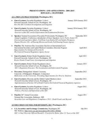 1
PRESENTATIONS AND AFFILIATIONS: 2001-2015
RONALD L. CRAWFORD
AS A PRIVATE PRACTITIONER (Washington, DC)
 Guest Lecturer, Securities Regulation I (class) January 2014-January 2015
Howard University School of Law,Washington, DC
How the SEC Conducts Investigations and Litigation
 Guest Lecturer, Securities Regulation I (class) January 2014-January 2015
Howard University School of Law,Washington, DC
Overview of the SECand Its Enforcement and Examination Divisions
 Speaker,NationalAssociation of Securities Professionals,Washington, DC September 2013
Annual Legislative Conference; introduction of Guest Speakers: Larry Parks, Senior VP,
External and Legislative Affairs, Fed Home Loan Bank of SF and Sandra Thompson,
Deputy Director,Div. of Housing Mission and Goals,Fed Housing Finance Agency 
 Panelist, The American Bar Association (Section on International Law)
International Securities and Capital Markets Committee, Diversity Program April 2013
Opportunities ForEnhanced Diversity In
The Federal Financial Regulatory Agency Sector
 Guest Lecturer, Broker Dealer Regulation (class) April 2013
Howard University School of Law,Washington, DC
Broker Dealer Fraud Cases: Investigations and Litigation
 Guest Lecturer, Broker Dealer Regulation (class) January 2013
Howard University School of Law,Washington, DC
SEC’s Regulatory Structure:The Examination and Enforcement Programs
 Presenter,Distinguished Alumni Ceremony September 2012
University of Bridgeport, Bridgeport, Connecticut
Reflections on the University: Providing Opportunities for Diverse Students
 Guest Lecturer, Diversity and the Global Capital Markets (class) September 2012
Howard University School of Law,Washington, DC
Implementation of Section 342 of Dodd-Frank in the Federal Financial Regulatory Agencies
 Guest Lecturer, Securities Regulation I (class) August 2012
Howard University School of Law,Washington, DC
Policies, Practices and Operations of the SEC
 Panelist, 86th
Annual Convention August 2011
National Bar Association, Baltimore, MD
Securities Law and Regulatory Compliance 2011: Dodd-Frank and Beyond
AS THE CHIEF COUNSEL FOR DIVERSITY, SEC (Washington, DC)
 U.S. Securities and Exchange Commission, Washington, DC July 2011
SEC Release, http://www.sec.gov/news/press/2011/2011-140.htm
SEC’s Chief Diversity Official Ronald L. Crawford to Retire After 31 Years at the SEC
 