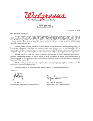 200 Wilmot Road
                                            Deerfield, Illinois 60015

                                                                                               November 25, 2008
Dear Walgreens Shareholder:
       You are cordially invited to our Annual Shareholders’ Meeting on Wednesday, January 14, 2009, at
10:00 a.m., Central Standard Time. PLEASE NOTE THAT THE TIME HAS CHANGED FROM PRIOR
YEARS. The meeting will be held in the Grand Ballroom of Navy Pier, 600 East Grand Avenue, Chicago, Illinois.
A trolley service will run from the Navy Pier parking garages to Entrance 2, Lobby 3. Parking passes will be
available at the registration desk.
       We hope you will join us to learn more about our plans to increase shareholder value through our strategy to
leverage and enhance the value of our core business—to get “more from the core” for our shareholders. We’re
continuing to extend and expand the best, most convenient store network in America, while enhancing the customer
and patient experience, and achieving fundamental cost reduction and productivity gain across the organization.
       We look forward to seeing you January 14. Closed captioning will be offered during the entire meeting,
including questions and answers. If you are unable to attend the meeting in person, please join us online at
Walgreens.com at 10:00 a.m. that day to hear a live broadcast. A video re-broadcast will be available on our website
beginning Friday, January 23.
        Whether or not you plan to attend, it is important that you vote your proxy promptly in accordance with the
instructions on the enclosed proxy card.
       Thank you for your loyalty to Walgreens. Our best wishes for a happy holiday season.
Sincerely,




ALAN G. MCNALLY                                            GREGORY D. WASSON
Chairman and acting Chief Executive Officer                President and Chief Operating Officer
 