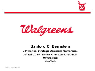 Confidential




                                      Sanford C. Bernstein
                                24th Annual Strategic Decisions Conference
                                Jeff Rein, Chairman and Chief Executive Officer
                                                 May 28, 2008
                                                  New York

© Copyright 2008 Walgreen Co.
 