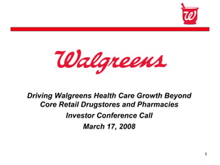 Confidential




Driving Walgreens Health Care Growth Beyond
    Core Retail Drugstores and Pharmacies
          Investor Conference Call
               March 17, 2008


                                              1
 