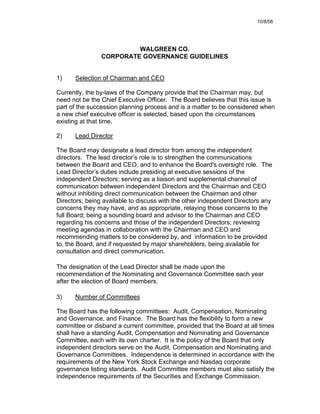 10/8/08




                         WALGREEN CO.
                CORPORATE GOVERNANCE GUIDELINES


1)    Selection of Chairman and CEO

Currently, the by-laws of the Company provide that the Chairman may, but
need not be the Chief Executive Officer. The Board believes that this issue is
part of the succession planning process and is a matter to be considered when
a new chief executive officer is selected, based upon the circumstances
existing at that time.

2)    Lead Director

The Board may designate a lead director from among the independent
directors. The lead director’s role is to strengthen the communications
between the Board and CEO, and to enhance the Board's oversight role. The
Lead Director’s duties include presiding at executive sessions of the
independent Directors; serving as a liaison and supplemental channel of
communication between independent Directors and the Chairman and CEO
without inhibiting direct communication between the Chairman and other
Directors; being available to discuss with the other independent Directors any
concerns they may have, and as appropriate, relaying those concerns to the
full Board; being a sounding board and advisor to the Chairman and CEO
regarding his concerns and those of the independent Directors; reviewing
meeting agendas in collaboration with the Chairman and CEO and
recommending matters to be considered by, and information to be provided
to, the Board; and if requested by major shareholders, being available for
consultation and direct communication.

The designation of the Lead Director shall be made upon the
recommendation of the Nominating and Governance Committee each year
after the election of Board members.

3)    Number of Committees

The Board has the following committees: Audit, Compensation, Nominating
and Governance, and Finance. The Board has the flexibility to form a new
committee or disband a current committee, provided that the Board at all times
shall have a standing Audit, Compensation and Nominating and Governance
Committee, each with its own charter. It is the policy of the Board that only
independent directors serve on the Audit, Compensation and Nominating and
Governance Committees. Independence is determined in accordance with the
requirements of the New York Stock Exchange and Nasdaq corporate
governance listing standards. Audit Committee members must also satisfy the
independence requirements of the Securities and Exchange Commission.
 