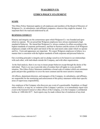 WALGREEN CO.

                              ETHICS POLICY STATEMENT


SCOPE

This Ethics Policy Statement applies to all employees and members of the Board of Directors of
Walgreen Co., its subsidiaries, and affiliated companies, wherever they might be situated. It is
important that it be read and understood by all.

BUSINESS CONDUCT

Honesty and integrity are the cornerstones upon which Walgreen Co. was founded and upon
which we operate. We are proud that Walgreen employees have always maintained a high
standard of behavior. We intend that Walgreen Co. always conducts its affairs according to the
highest standards of corporate performance, and that its business and the actions of all Walgreen
employees comply with the spirit and intent of the law and moral codes under which we operate
and live. Form and appearance are important. We expect Walgreen employees to behave in a
manner that is consistent with the highest standards of both corporate and personal behavior.

Our overriding principle is integrity and we pledge ourselves to be honest in our relationships
with each other, with individuals outside the Company, and with other organizations.

 In the final analysis, there is no way to insure proper behavior except through the desire of the
individual. There is no way to provide rules of conduct that will apply to every possible
situation. This Ethics Policy Statement establishes a broad code of conduct which sets minimum
goals and provides guidelines to cover the most common and the most sensitive situations.

All officers, department directors, and managers of the Company, its subsidiaries, and affiliates,
are responsible for the monitoring and enforcement of this policy statement within their specific
areas of supervisory responsibility.

Any employee of the Company who discovers any event of a questionable, fraudulent, or illegal
nature which is, or may be, in violation of the Company’s policies, is to immediately report such
event to the General Counsel or other officer of the Company, or to the Company’s confidential
hotline at 1-800-666-5677. Such reports may be made without fear of retaliation of any kind.




                                                -1-                                     9/1/2008
Confidential Hotline 1-800-666-5677
 