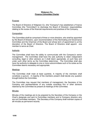 Walgreen Co.
                           Finance Committee Charter


Purpose

The Board of Directors of Walgreen Co. (the quot;Companyquot;) has established a Finance
Committee (the quot;Committeequot;) to discharge the Board of Directors’ responsibilities
relating to the review of the financial requirements and practices of the Company.

Composition

The Committee shall be comprised of three or more directors, who shall be appointed
by the Board of Directors, upon recommendation of the Nominating and Governance
Committee and the Chairman of the Board and whose term of appointment is at the
discretion of the Board of Directors. The Board of Directors shall appoint one
member to serve as Chair.

Authority

The Committee shall have the ability to communicate with the Company’s senior
management. The Committee shall have the sole authority to retain independent
consulting, legal or other advisors as it shall deem appropriate, at such fees and
under such other terms as the Committee determines. The Committee shall also
have the authority to delegate to one or more subcommittees such of its duties as the
Committee deems necessary and appropriate.

Meetings

The Committee shall meet at least quarterly. A majority of the members shall
constitute a quorum. A majority of the members present shall decide any question
brought before the Committee.

The Committee may request that members of management, the Secretary of the
Company and representatives of any outside consulting firm or other advisors
retained by the Committee be present at meetings of the Committee.

Minutes

Minutes of the meetings are to be prepared by the Secretary of the Company or the
Chair's designate and sent to Committee members and to Company directors who
are not Committee members. The Secretary of the Company shall maintain copies of
all minutes as permanent records.




10/06
 