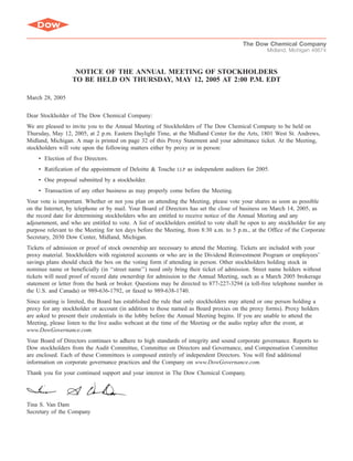 The Dow Chemical Company
                                                                                                   Midland, Michigan 48674



                   NOTICE OF THE ANNUAL MEETING OF STOCKHOLDERS
                  TO BE HELD ON THURSDAY, MAY 12, 2005 AT 2:00 P.M. EDT

March 28, 2005


Dear Stockholder of The Dow Chemical Company:
We are pleased to invite you to the Annual Meeting of Stockholders of The Dow Chemical Company to be held on
Thursday, May 12, 2005, at 2 p.m. Eastern Daylight Time, at the Midland Center for the Arts, 1801 West St. Andrews,
Midland, Michigan. A map is printed on page 32 of this Proxy Statement and your admittance ticket. At the Meeting,
stockholders will vote upon the following matters either by proxy or in person:
    • Election of five Directors.
    • Ratification of the appointment of Deloitte & Touche         as independent auditors for 2005.
                                                             LLP

    • One proposal submitted by a stockholder.
    • Transaction of any other business as may properly come before the Meeting.
Your vote is important. Whether or not you plan on attending the Meeting, please vote your shares as soon as possible
on the Internet, by telephone or by mail. Your Board of Directors has set the close of business on March 14, 2005, as
the record date for determining stockholders who are entitled to receive notice of the Annual Meeting and any
adjournment, and who are entitled to vote. A list of stockholders entitled to vote shall be open to any stockholder for any
purpose relevant to the Meeting for ten days before the Meeting, from 8:30 a.m. to 5 p.m., at the Office of the Corporate
Secretary, 2030 Dow Center, Midland, Michigan.
Tickets of admission or proof of stock ownership are necessary to attend the Meeting. Tickets are included with your
proxy material. Stockholders with registered accounts or who are in the Dividend Reinvestment Program or employees’
savings plans should check the box on the voting form if attending in person. Other stockholders holding stock in
nominee name or beneficially (in ‘‘street name’’) need only bring their ticket of admission. Street name holders without
tickets will need proof of record date ownership for admission to the Annual Meeting, such as a March 2005 brokerage
statement or letter from the bank or broker. Questions may be directed to 877-227-3294 (a toll-free telephone number in
the U.S. and Canada) or 989-636-1792, or faxed to 989-638-1740.
Since seating is limited, the Board has established the rule that only stockholders may attend or one person holding a
proxy for any stockholder or account (in addition to those named as Board proxies on the proxy forms). Proxy holders
are asked to present their credentials in the lobby before the Annual Meeting begins. If you are unable to attend the
Meeting, please listen to the live audio webcast at the time of the Meeting or the audio replay after the event, at
www.DowGovernance.com.
Your Board of Directors continues to adhere to high standards of integrity and sound corporate governance. Reports to
Dow stockholders from the Audit Committee, Committee on Directors and Governance, and Compensation Committee
are enclosed. Each of these Committees is composed entirely of independent Directors. You will find additional
information on corporate governance practices and the Company on www.DowGovernance.com.
Thank you for your continued support and your interest in The Dow Chemical Company.




Tina S. Van Dam
Secretary of the Company
 