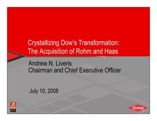 Crystallizing Dow’s Transformation:
The Acquisition of Rohm and Haas
Andrew N. Liveris
Chairman and Chief Executive Officer


July 10, 2008
 