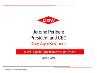 ®




                                          Jerome Peribere
                                         President and CEO
                                         Dow AgroSciences
                                 Merrill Lynch Agrochemicals Conference
                                              June 5, 2008



®Trademark of The Dow Chemical Company
 
