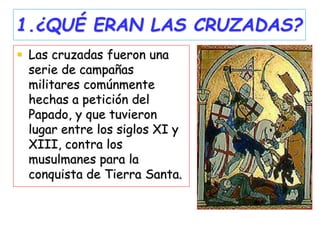 1.¿QUÉ ERAN LAS CRUZADAS?
 Las cruzadas fueron una
serie de campañas
militares comúnmente
hechas a petición del
Papado, y que tuvieron
lugar entre los siglos XI y
XIII, contra los
musulmanes para la
conquista de Tierra Santa.
 