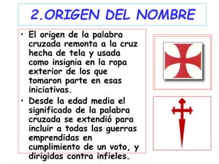 2.ORIGEN DEL NOMBRE
• El origen de la palabra
cruzada remonta a la cruz
hecha de tela y usada
como insignia en la ropa
exterior de los que
tomaron parte en esas
iniciativas.
• Desde la edad media el
significado de la palabra
cruzada se extendió para
incluir a todas las guerras
emprendidas en
cumplimiento de un voto, y
dirigidas contra infieles.
 