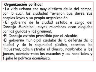 Organización política:
• La vida urbana era muy distinta de la del campo,
por lo cual, las ciudades tuvieron que darse sus
propias leyes y su propia organización.
• El gobierno de la ciudad estaba a cargo del
Concejo Municipal, cuyos miembros eran elegidos
por las guildas y los gremios.
•El Concejo estaba presidido por el Alcalde.
•El gobierno municipal cuidaba de la defensa de la
ciudad y de la seguridad pública, cobraba los
impuestos, administraba el dinero, nombraba a los
jueces, administraba las escuelas y los hospitales y
fijaba la política económica.
 