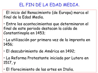 • El inicio del Renacimiento (de Europa) marca el
final de la Edad Media.
• Entre los acontecimientos que determinaron el
final de este periodo destacan la caída de
Constantinopla en 1453;
• La utilización por primera vez de la imprenta en
1456;
• El descubrimiento de América en 1492;
• La Reforma Protestante iniciada por Lutero en
1517, y
• El florecimiento de las artes en Italia.
EL FIN DE LA EDAD MEDIA.
 