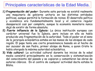 Principales características de la Edad Media.
1) Fragmentación del poder: Durante este periodo no existió realmente
una maquinaria de gobierno unitaria en las distintas entidades
políticas, aunque permitió la formación de reinos. El desarrollo político
y económico era fundamentalmente local y el comercio regular
desapareció casi por completo, aunque la economía monetaria nunca
dejó de existir de forma absoluta.
2) Fuerte influencia de la Iglesia: La única institución europea con
carácter universal fue la Iglesia, pero incluso en ella se había
producido una fragmentación de la autoridad. Todo el poder en el seno
de la jerarquía eclesiástica estaba en las manos de los obispos de cada
región. El papa tenía una cierta preeminencia basada en el hecho de
ser sucesor de san Pedro, primer obispo de Roma, a quien Cristo le
había otorgado la máxima autoridad eclesiástica.
3) Vida cultural: La actividad cultural durante los inicios de la edad
media consistió principalmente en la conservación y sistematización
del conocimiento del pasado y se copiaron y comentaron las obras de
autores clásicos. En el centro de cualquier actividad docta estaba la
Biblia.
 