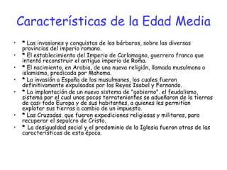 Características de la Edad Media
• * Las invasiones y conquistas de los bárbaros, sobre las diversas
provincias del imperio romano.
• * El establecimiento del Imperio de Carlomagno, guerrero franco que
intentó reconstruir el antiguo imperio de Roma.
• * El nacimiento, en Arabia, de una nueva religión, llamada musulmana o
islamismo, predicada por Mahoma.
• * La invasión a España de los musulmanes, los cuales fueron
definitivamente expulsados por los Reyes Isabel y Fernando.
• * La implantación de un nuevo sistema de "gobierno". el feudalismo,
sistema por el cual unos pocos terratenientes se adueñaron de la tierras
de casi todo Europa y de sus habitantes, a quienes les permitían
explotar sus tierras a cambio de un impuesto.
• * Las Cruzadas. que fueron expediciones religiosas y militares, para
recuperar el sepulcro de Cristo.
• * La desigualdad social y el predominio de la Iglesia fueron otras de las
características de esta época.
 